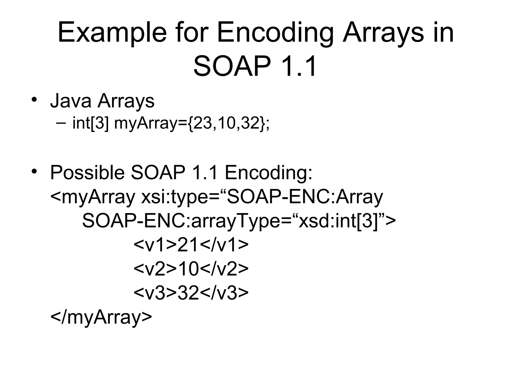 Example for Encoding Arrays in
SOAP 1.1
• Java Arrays
– int[3] myArray={23,10,32};
• Possible SOAP 1.1 Encoding:
<myArray xsi:type=“SOAP-ENC:Array
SOAP-ENC:arrayType=“xsd:int[3]”>
<v1>21</v1>
<v2>10</v2>
<v3>32</v3>
</myArray>
 