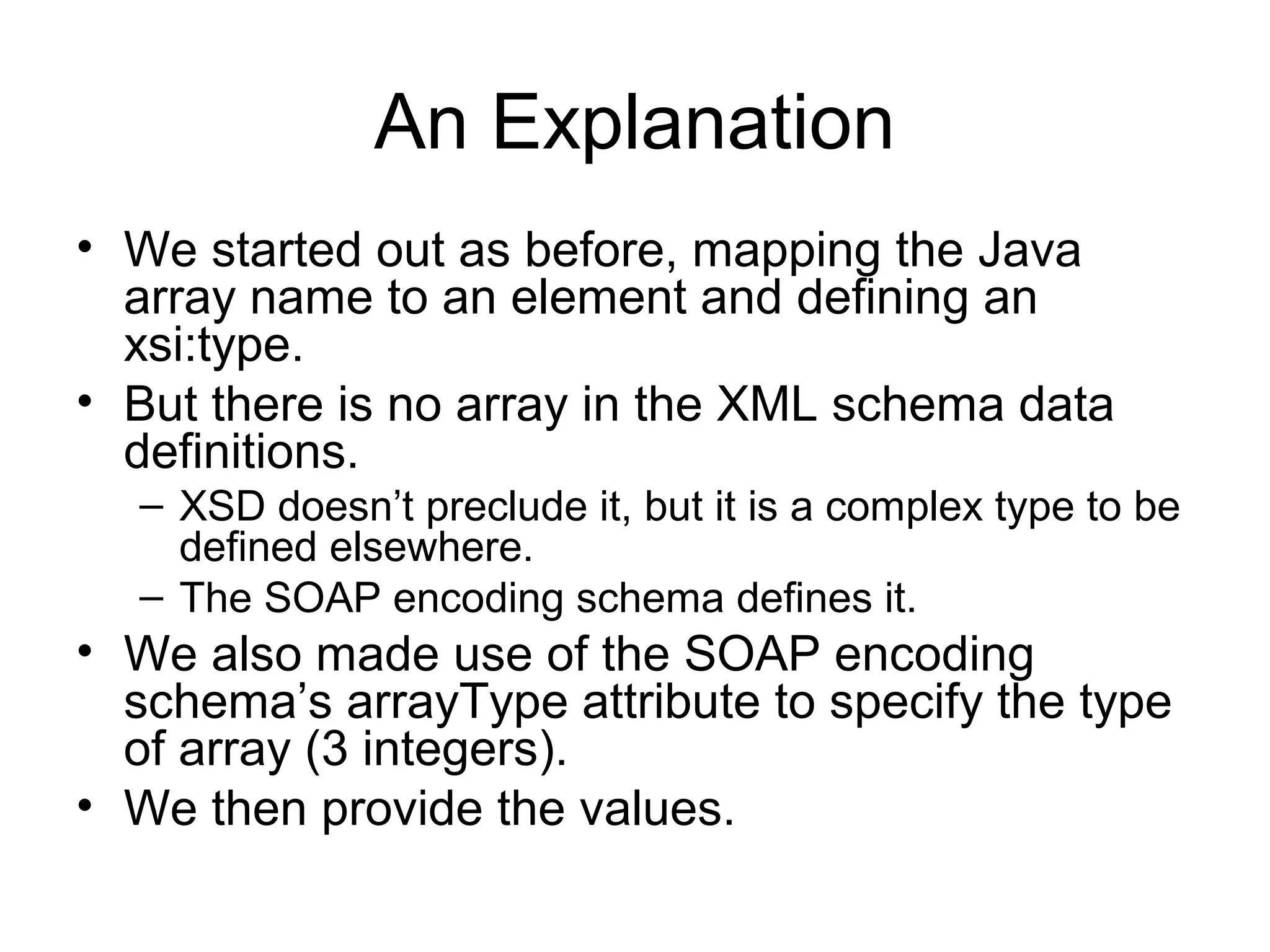 An Explanation
• We started out as before, mapping the Java
array name to an element and defining an
xsi:type.
• But there is no array in the XML schema data
definitions.
– XSD doesn’t preclude it, but it is a complex type to be
defined elsewhere.
– The SOAP encoding schema defines it.
• We also made use of the SOAP encoding
schema’s arrayType attribute to specify the type
of array (3 integers).
• We then provide the values.
 