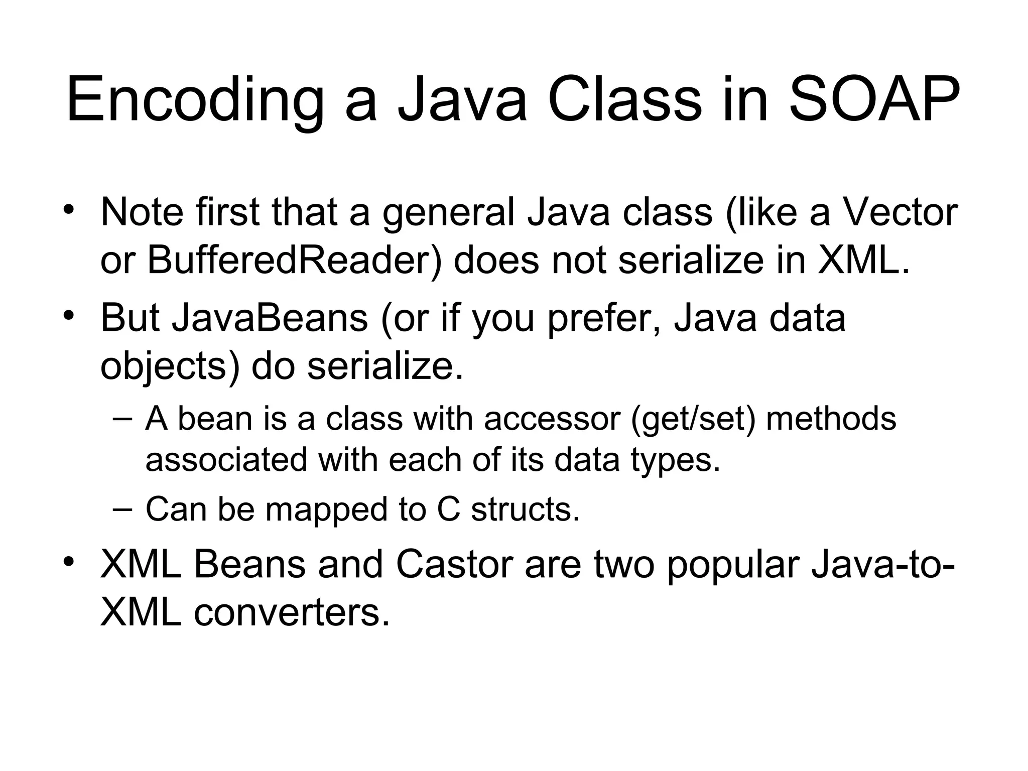 Encoding a Java Class in SOAP
• Note first that a general Java class (like a Vector
or BufferedReader) does not serialize in XML.
• But JavaBeans (or if you prefer, Java data
objects) do serialize.
– A bean is a class with accessor (get/set) methods
associated with each of its data types.
– Can be mapped to C structs.
• XML Beans and Castor are two popular Java-to-
XML converters.
 