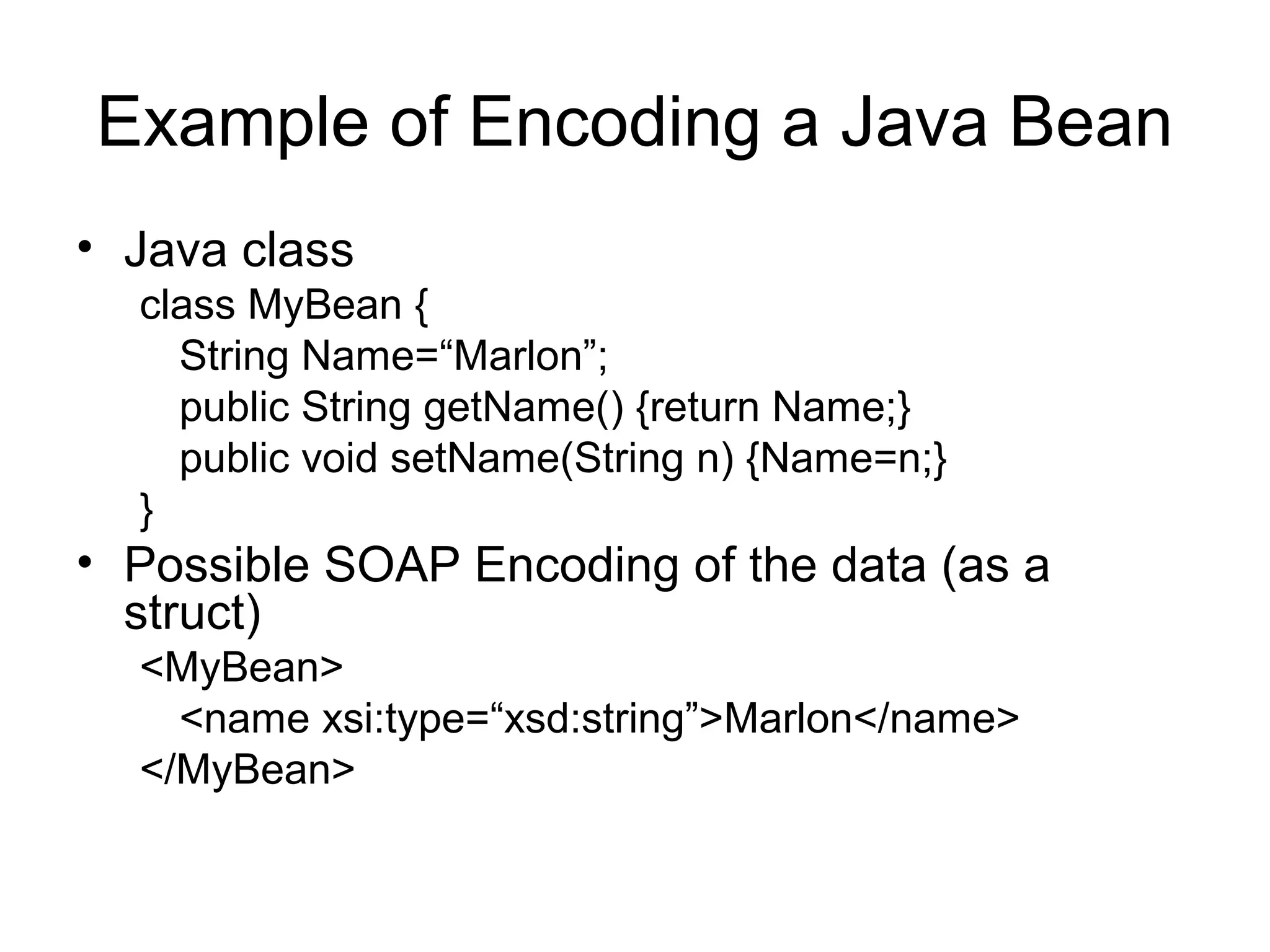 Example of Encoding a Java Bean
• Java class
class MyBean {
String Name=“Marlon”;
public String getName() {return Name;}
public void setName(String n) {Name=n;}
}
• Possible SOAP Encoding of the data (as a
struct)
<MyBean>
<name xsi:type=“xsd:string”>Marlon</name>
</MyBean>
 