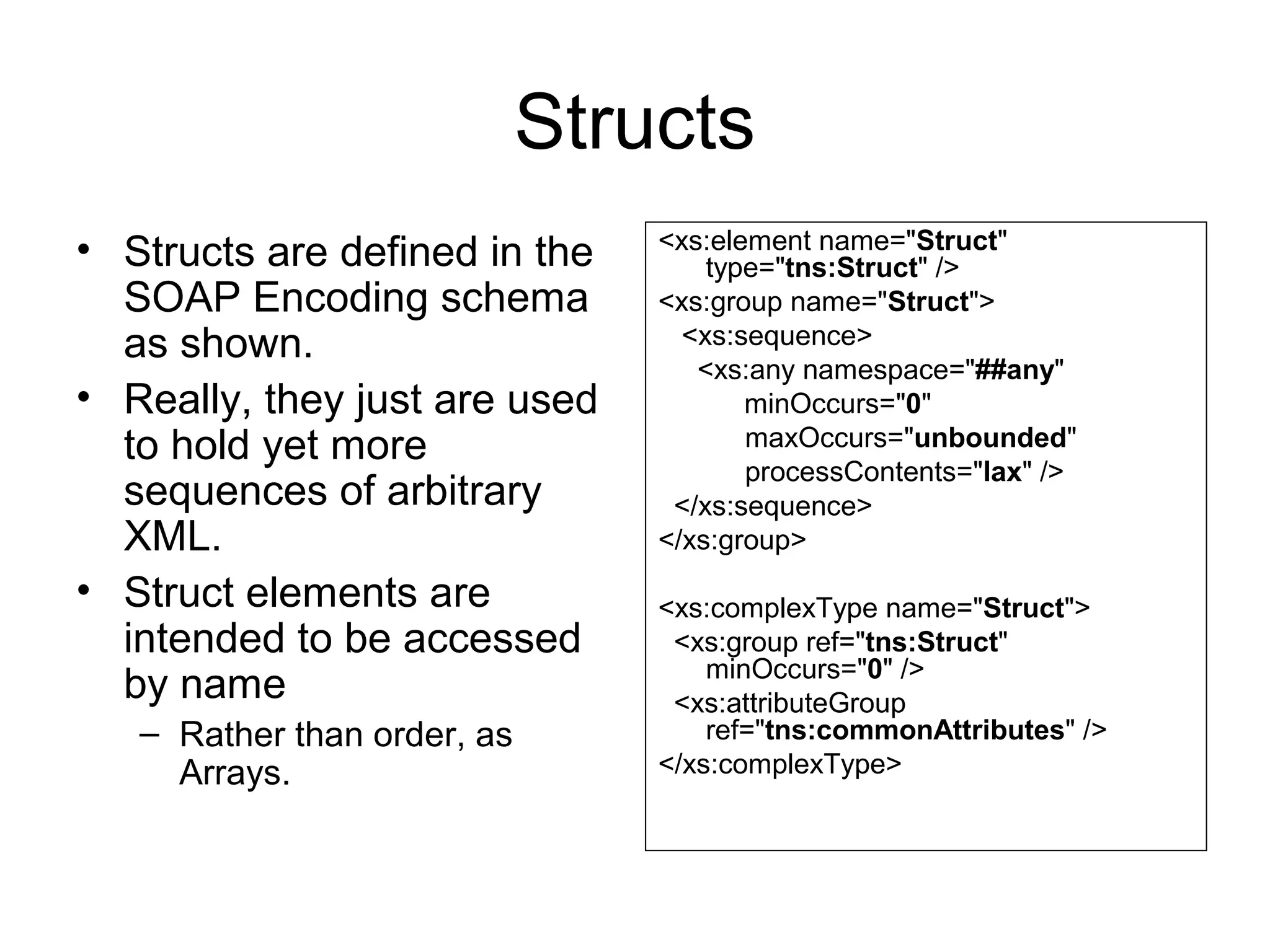 Structs
• Structs are defined in the
SOAP Encoding schema
as shown.
• Really, they just are used
to hold yet more
sequences of arbitrary
XML.
• Struct elements are
intended to be accessed
by name
– Rather than order, as
Arrays.
<xs:element name="Struct"
type="tns:Struct" />
<xs:group name="Struct">
<xs:sequence>
  <xs:any namespace="##any"
minOccurs="0"
maxOccurs="unbounded"
processContents="lax" />
  </xs:sequence>
</xs:group>
<xs:complexType name="Struct">
  <xs:group ref="tns:Struct"
minOccurs="0" />
  <xs:attributeGroup
ref="tns:commonAttributes" />
</xs:complexType>
 