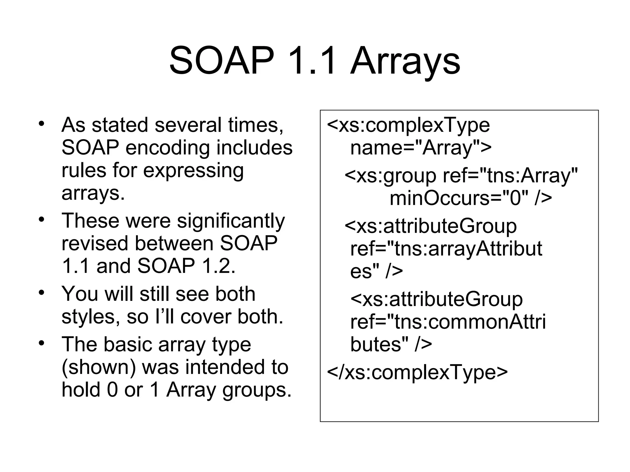 SOAP 1.1 Arrays
• As stated several times,
SOAP encoding includes
rules for expressing
arrays.
• These were significantly
revised between SOAP
1.1 and SOAP 1.2.
• You will still see both
styles, so I’ll cover both.
• The basic array type
(shown) was intended to
hold 0 or 1 Array groups.
<xs:complexType
name="Array">
<xs:group ref="tns:Array"
minOccurs="0" />
<xs:attributeGroup
ref="tns:arrayAttribut
es" />
<xs:attributeGroup
ref="tns:commonAttri
butes" />
</xs:complexType>
 