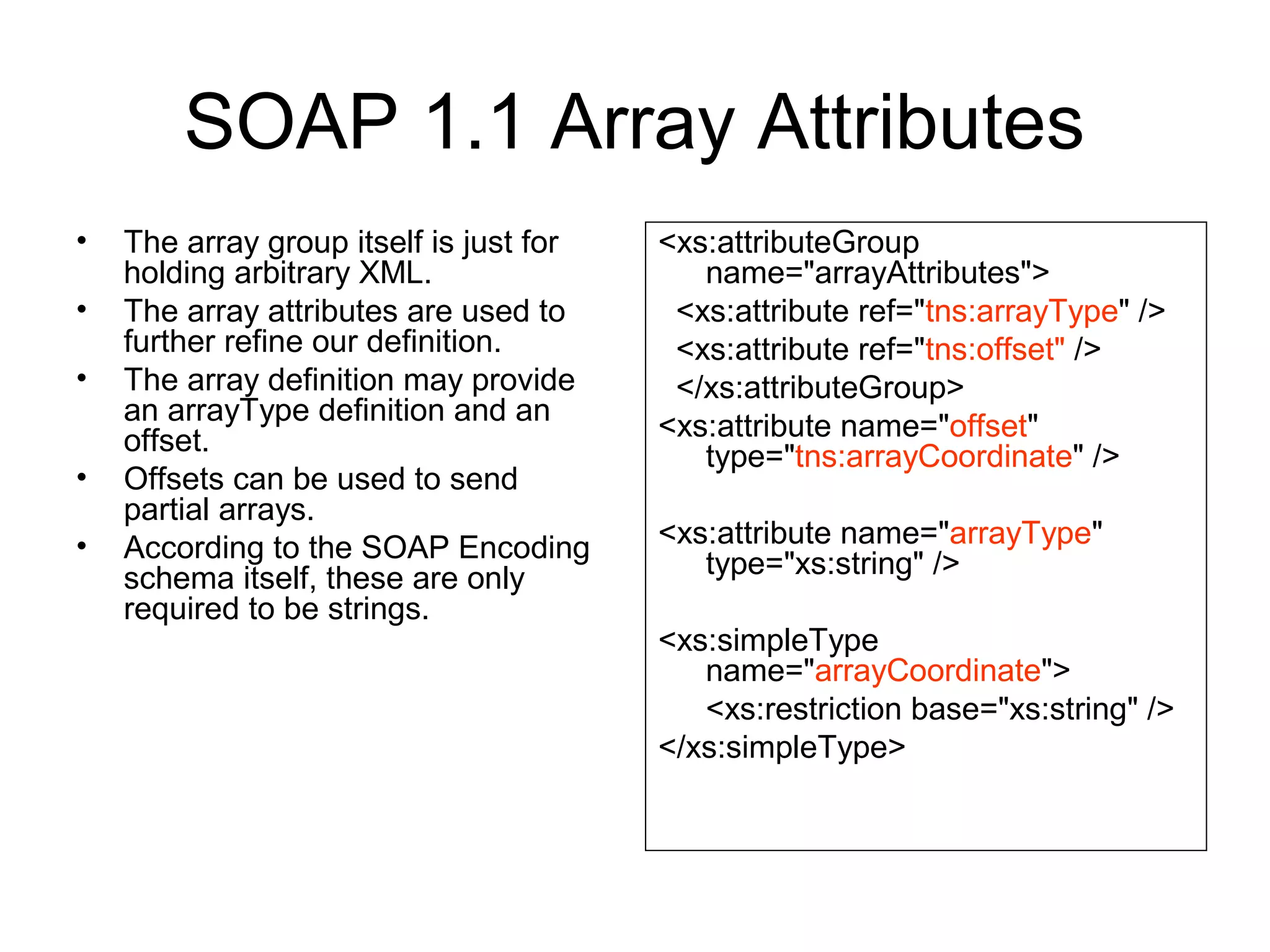 SOAP 1.1 Array Attributes
• The array group itself is just for
holding arbitrary XML.
• The array attributes are used to
further refine our definition.
• The array definition may provide
an arrayType definition and an
offset.
• Offsets can be used to send
partial arrays.
• According to the SOAP Encoding
schema itself, these are only
required to be strings.
<xs:attributeGroup
name="arrayAttributes">
<xs:attribute ref="tns:arrayType" />
<xs:attribute ref="tns:offset" />
</xs:attributeGroup>
<xs:attribute name="offset"
type="tns:arrayCoordinate" />
<xs:attribute name="arrayType"
type="xs:string" />
<xs:simpleType
name="arrayCoordinate">
<xs:restriction base="xs:string" />
</xs:simpleType>
 