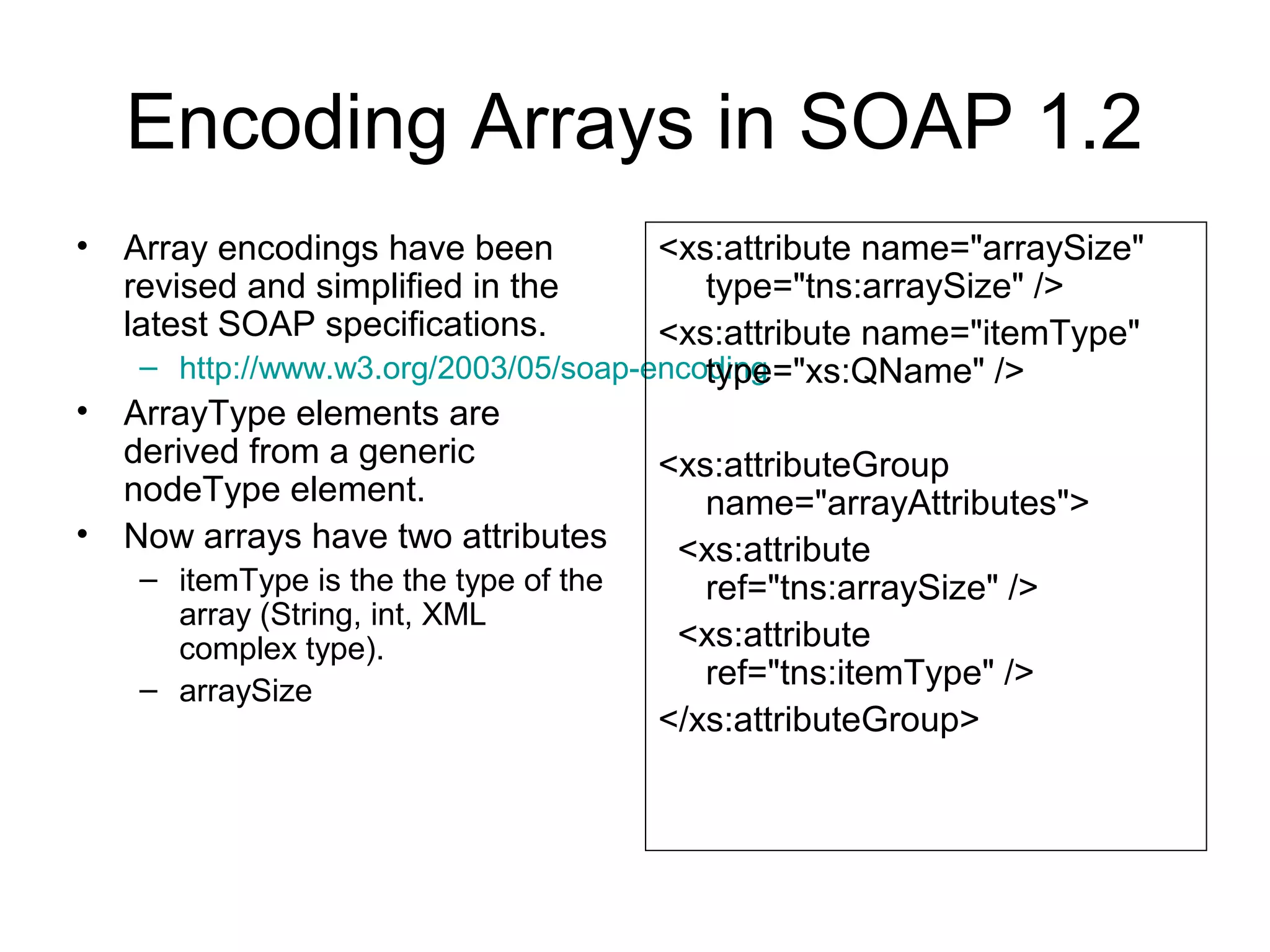 Encoding Arrays in SOAP 1.2
• Array encodings have been
revised and simplified in the
latest SOAP specifications.
– http://www.w3.org/2003/05/soap-encoding
• ArrayType elements are
derived from a generic
nodeType element.
• Now arrays have two attributes
– itemType is the the type of the
array (String, int, XML
complex type).
– arraySize
<xs:attribute name="arraySize"
type="tns:arraySize" />
<xs:attribute name="itemType"
type="xs:QName" />
<xs:attributeGroup
name="arrayAttributes">
<xs:attribute
ref="tns:arraySize" />
<xs:attribute
ref="tns:itemType" />
</xs:attributeGroup>
 