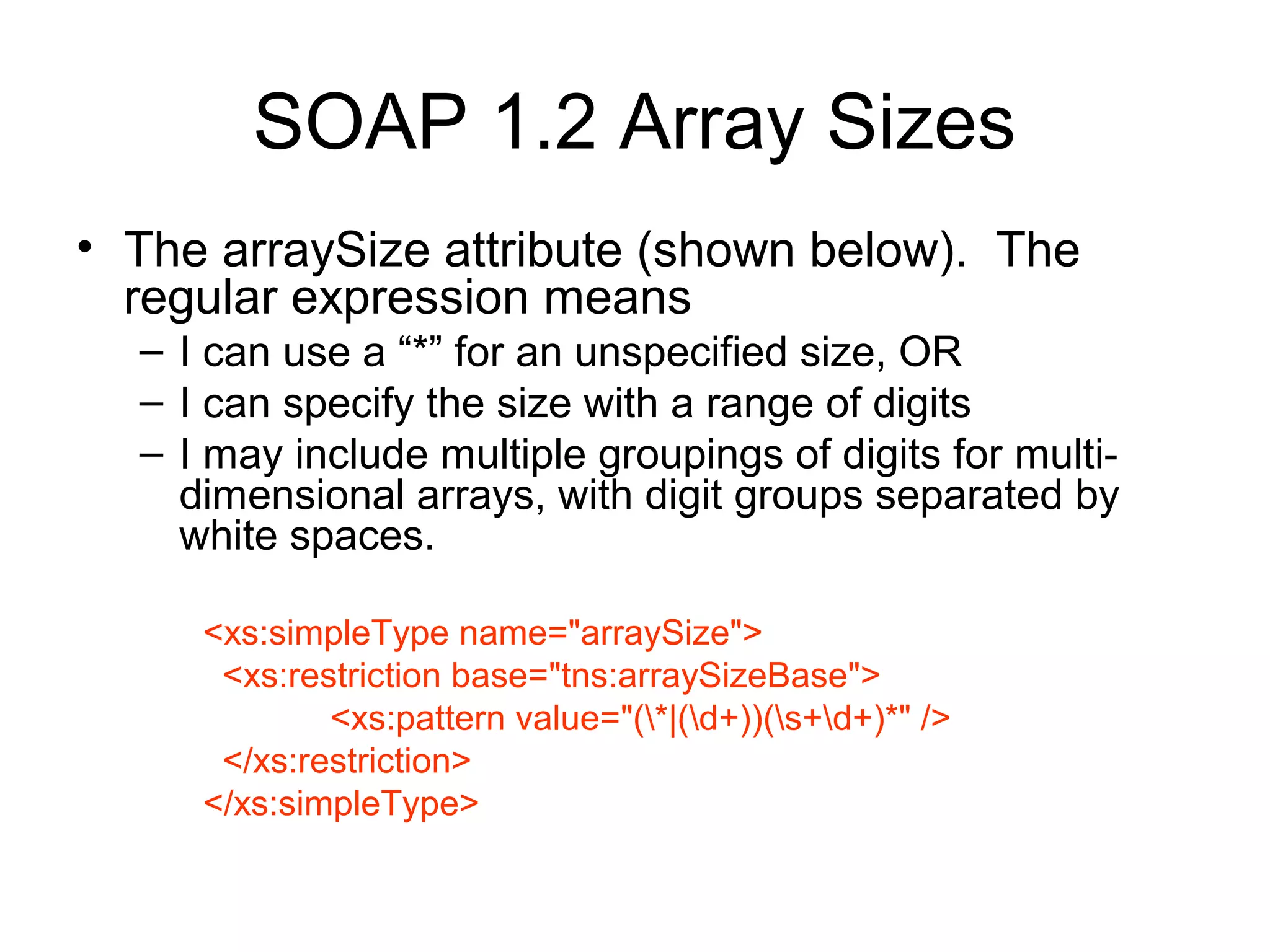SOAP 1.2 Array Sizes
• The arraySize attribute (shown below). The
regular expression means
– I can use a “*” for an unspecified size, OR
– I can specify the size with a range of digits
– I may include multiple groupings of digits for multi-
dimensional arrays, with digit groups separated by
white spaces.
<xs:simpleType name="arraySize">
<xs:restriction base="tns:arraySizeBase">
<xs:pattern value="(*|(d+))(s+d+)*" />
</xs:restriction>
</xs:simpleType>
 