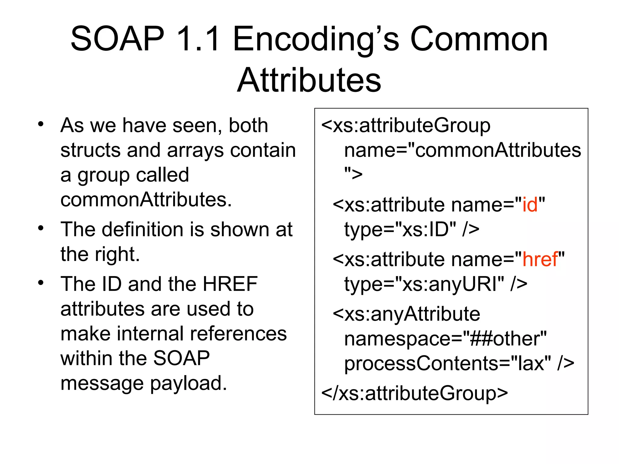 SOAP 1.1 Encoding’s Common
Attributes
• As we have seen, both
structs and arrays contain
a group called
commonAttributes.
• The definition is shown at
the right.
• The ID and the HREF
attributes are used to
make internal references
within the SOAP
message payload.
<xs:attributeGroup
name="commonAttributes
">
<xs:attribute name="id"
type="xs:ID" />
<xs:attribute name="href"
type="xs:anyURI" />
<xs:anyAttribute
namespace="##other"
processContents="lax" />
</xs:attributeGroup>
 