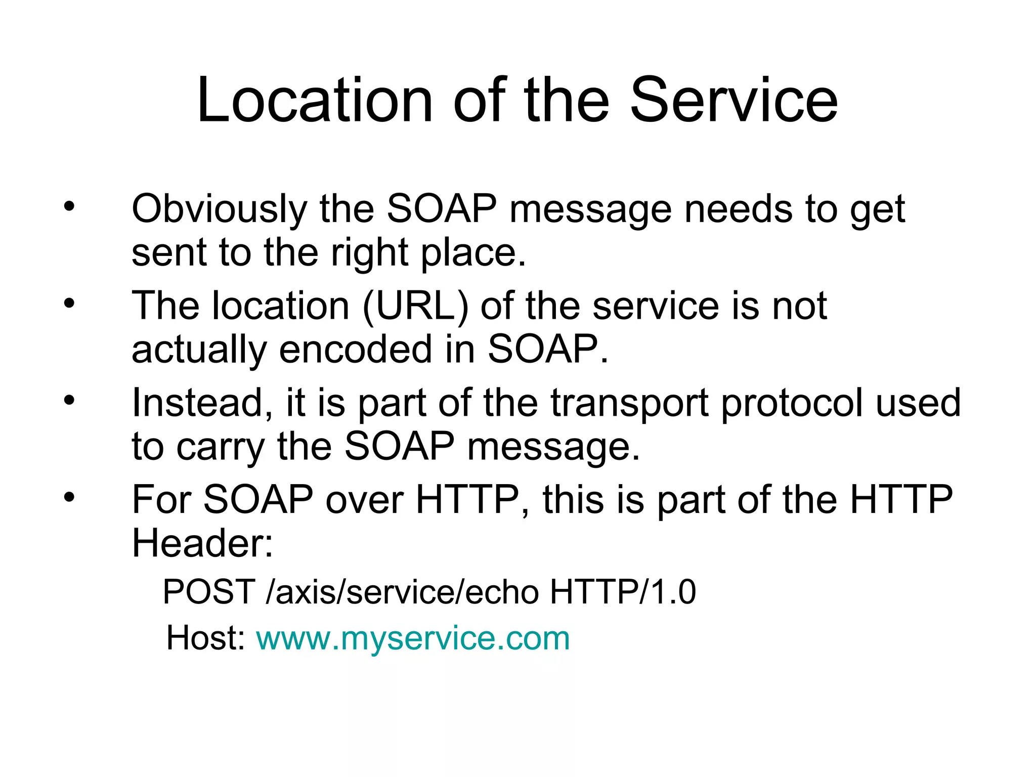 Location of the Service
• Obviously the SOAP message needs to get
sent to the right place.
• The location (URL) of the service is not
actually encoded in SOAP.
• Instead, it is part of the transport protocol used
to carry the SOAP message.
• For SOAP over HTTP, this is part of the HTTP
Header:
POST /axis/service/echo HTTP/1.0
Host: www.myservice.com
 