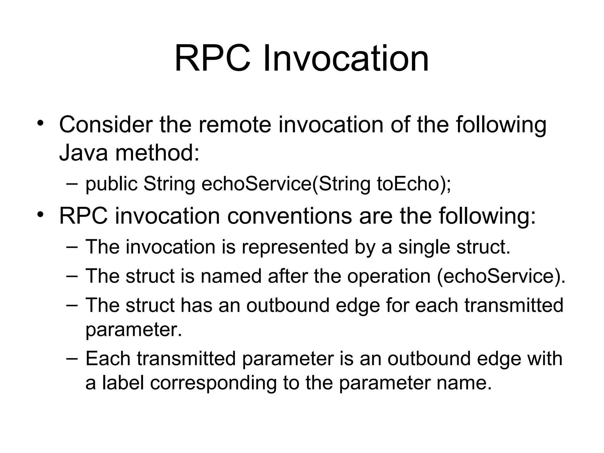 RPC Invocation
• Consider the remote invocation of the following
Java method:
– public String echoService(String toEcho);
• RPC invocation conventions are the following:
– The invocation is represented by a single struct.
– The struct is named after the operation (echoService).
– The struct has an outbound edge for each transmitted
parameter.
– Each transmitted parameter is an outbound edge with
a label corresponding to the parameter name.
 