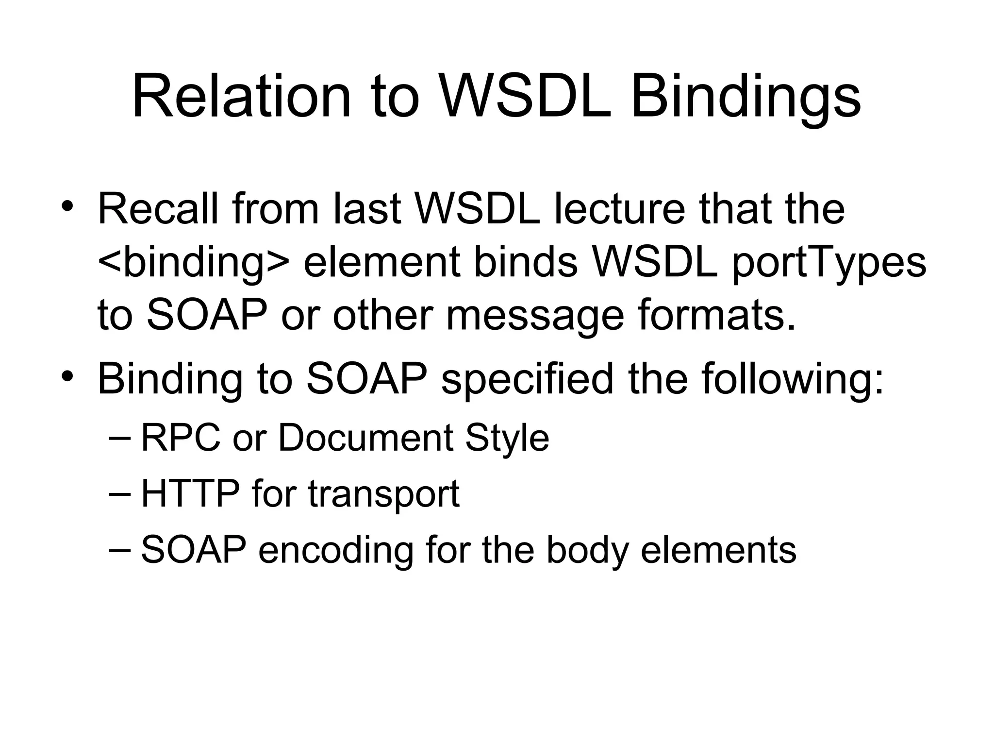 Relation to WSDL Bindings
• Recall from last WSDL lecture that the
<binding> element binds WSDL portTypes
to SOAP or other message formats.
• Binding to SOAP specified the following:
– RPC or Document Style
– HTTP for transport
– SOAP encoding for the body elements
 