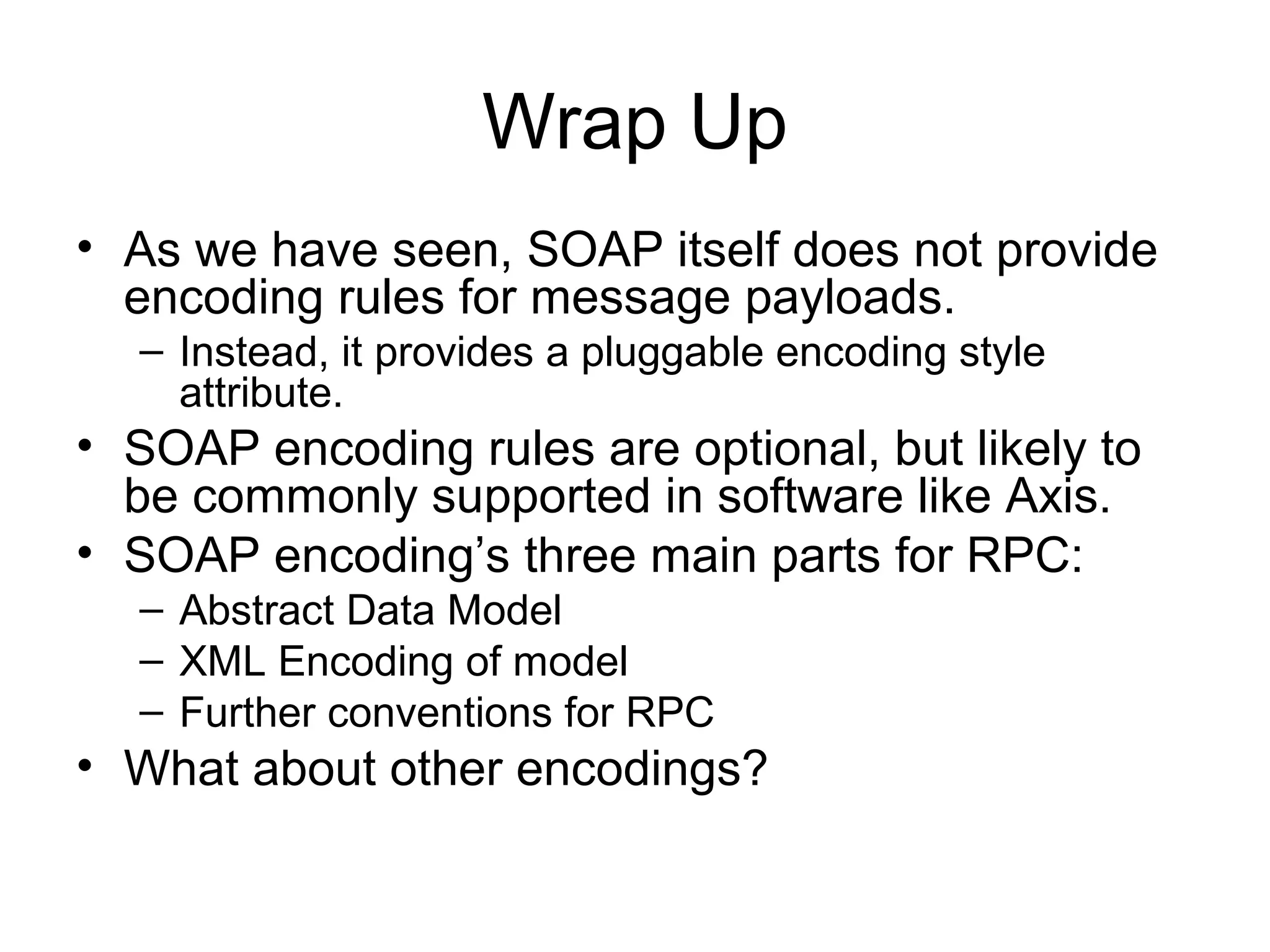 Wrap Up
• As we have seen, SOAP itself does not provide
encoding rules for message payloads.
– Instead, it provides a pluggable encoding style
attribute.
• SOAP encoding rules are optional, but likely to
be commonly supported in software like Axis.
• SOAP encoding’s three main parts for RPC:
– Abstract Data Model
– XML Encoding of model
– Further conventions for RPC
• What about other encodings?
 