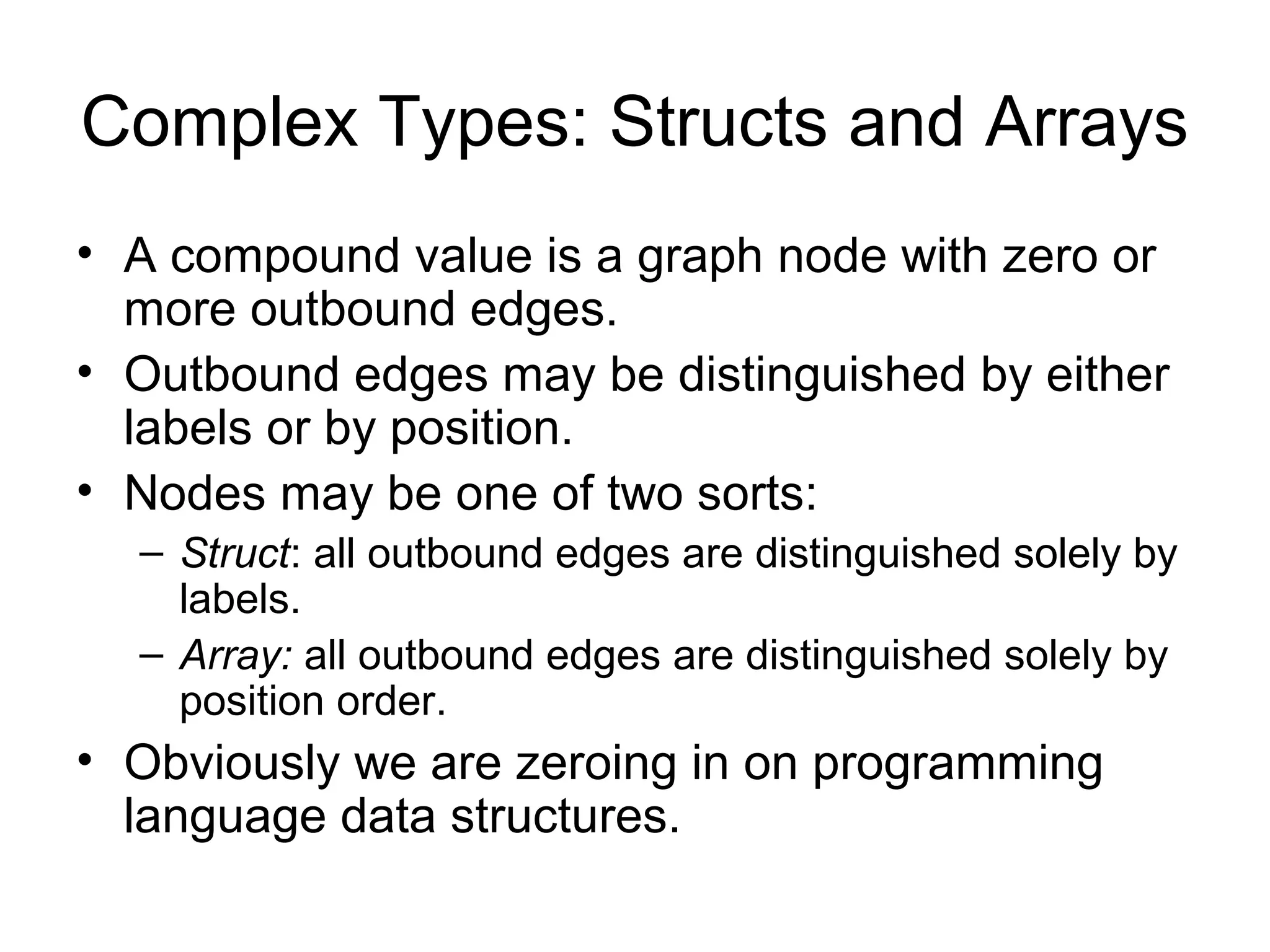 Complex Types: Structs and Arrays
• A compound value is a graph node with zero or
more outbound edges.
• Outbound edges may be distinguished by either
labels or by position.
• Nodes may be one of two sorts:
– Struct: all outbound edges are distinguished solely by
labels.
– Array: all outbound edges are distinguished solely by
position order.
• Obviously we are zeroing in on programming
language data structures.
 