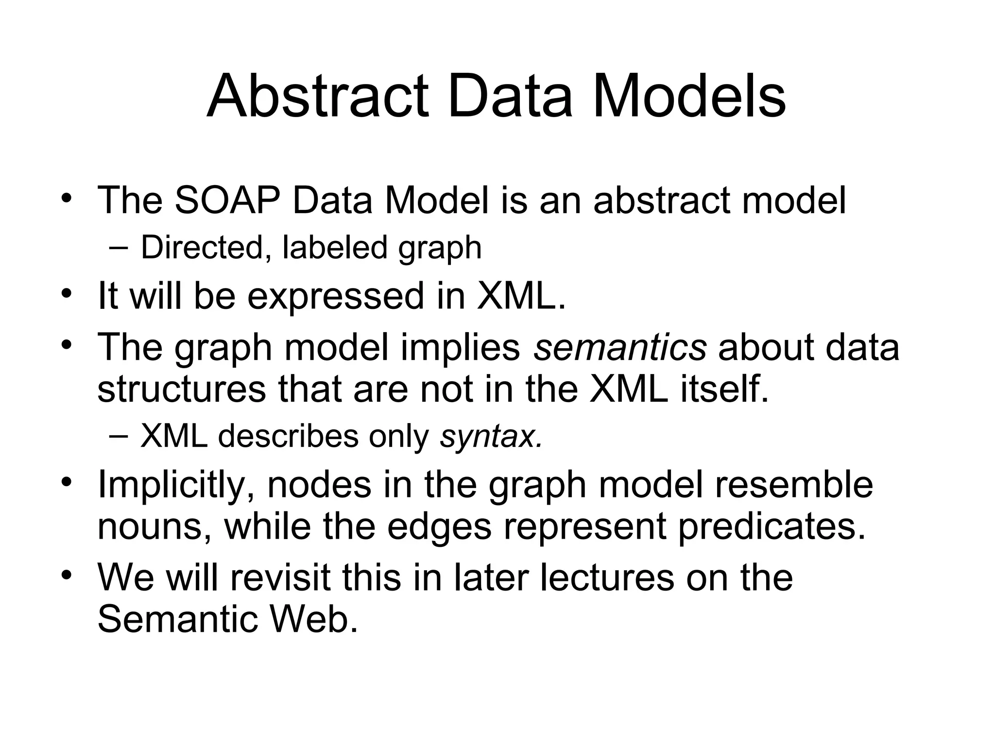 Abstract Data Models
• The SOAP Data Model is an abstract model
– Directed, labeled graph
• It will be expressed in XML.
• The graph model implies semantics about data
structures that are not in the XML itself.
– XML describes only syntax.
• Implicitly, nodes in the graph model resemble
nouns, while the edges represent predicates.
• We will revisit this in later lectures on the
Semantic Web.
 