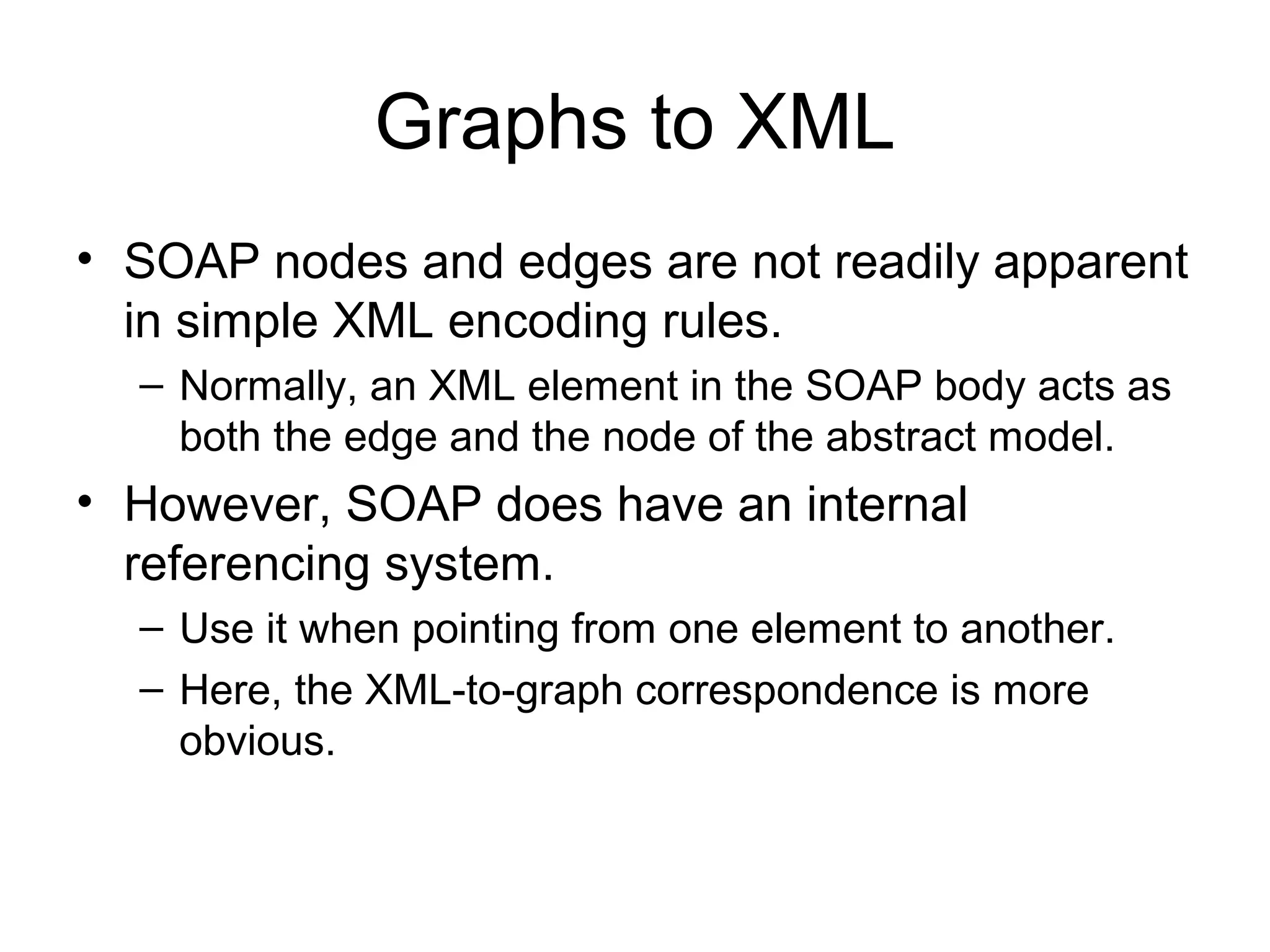 Graphs to XML
• SOAP nodes and edges are not readily apparent
in simple XML encoding rules.
– Normally, an XML element in the SOAP body acts as
both the edge and the node of the abstract model.
• However, SOAP does have an internal
referencing system.
– Use it when pointing from one element to another.
– Here, the XML-to-graph correspondence is more
obvious.
 