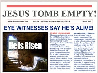 EYE WITNESSES SAY HE’S ALIVE!
URGENT CRISIS ENSUES
Global uproar broke out
among the world’s leading
religious leaders and
institutions. Never before
imagined, Muslim Imams join
with Jewish Rabbi’s and Hindu
Guru’s to vehemently
denounce the blockbusting
news that Jesus Christ has
risen from the grave.
Pandemonium broke out in
major cities in Israel, Pakistan,
India and Arab nations. Military
and riot police have been
moved into place to prevent
looting. The Pope is expected
to give a speech about these
breaking events from the
Vatican later today.
MEGA CHURCH PASTORS
American mega church
pastors encouraged their
congregations to remain calm
in spite of the shocking news
that the Tomb of Jesus Christ
was found empty and that
eye witnesses claim to have
seen Jesus in person. Joel
Osteen suggested that
people need to be careful not
to jump to any conclusions
about the Deity of Christ and
fulfillment of Biblical
Prophecies. Pastor Osteen is
scheduled to appear on Larry
King to explain more about
the implications and meaning
of these events and how they
have impacted him personally
JESUS TOMB EMPTY!
www.Streetpreachers.com SOAPA LAS VEGAS CONFERNCE 12/29/14 - Since 2004
 