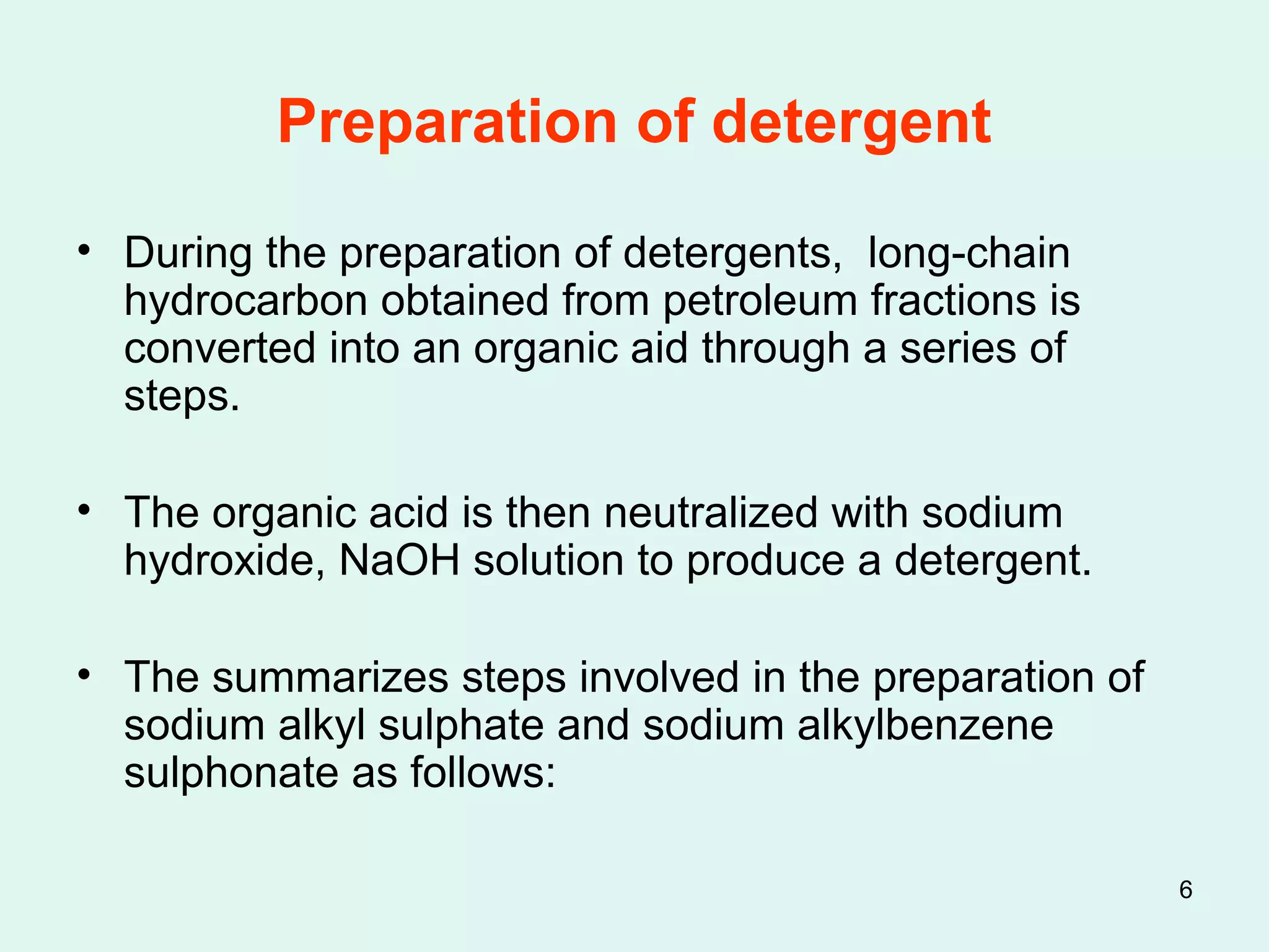 6
Preparation of detergent
• During the preparation of detergents, long-chain
hydrocarbon obtained from petroleum fractions is
converted into an organic aid through a series of
steps.
• The organic acid is then neutralized with sodium
hydroxide, NaOH solution to produce a detergent.
• The summarizes steps involved in the preparation of
sodium alkyl sulphate and sodium alkylbenzene
sulphonate as follows:
 