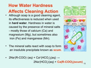 13
How Water Hardness
Affects Cleaning Action
• Although soap is a good cleaning agent,
its effectiveness is reduced when used
in hard water. Hardness in water is
caused by the presence of mineral salts
- mostly those of calcium (Ca) and
magnesium (Mg), but sometimes also
iron (Fe) and manganese (Mn).
• The mineral salts react with soap to form
an insoluble precipitate known as scum.
• 2Na+
(R-COO)-
(aq) + Ca2+
(HCO3
-
)2(aq) →
2Na+
(HCO3)-
(aq) + Ca(R-COO)2(scum)
 