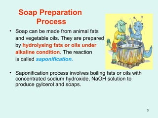 3
Soap Preparation
Process
• Soap can be made from animal fats
and vegetable oils. They are prepared
by hydrolysing fats or oils under
alkaline condition. The reaction
is called saponification.
• Saponification process involves boiling fats or oils with
concentrated sodium hydroxide, NaOH solution to
produce gylcerol and soaps.
 