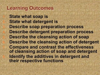 Learning Outcomes
1. State what soap is
2. State what detergent is
3. Describe soap preparation process
4. Describe detergent preparation process
5. Describe the cleansing action of soap
6. Describe the cleansing action of detergent
7. Compare and contrast the effectiveness
of cleansing action of soap and detergent
8. Identify the additives in detergent and
their respective functions
3
 