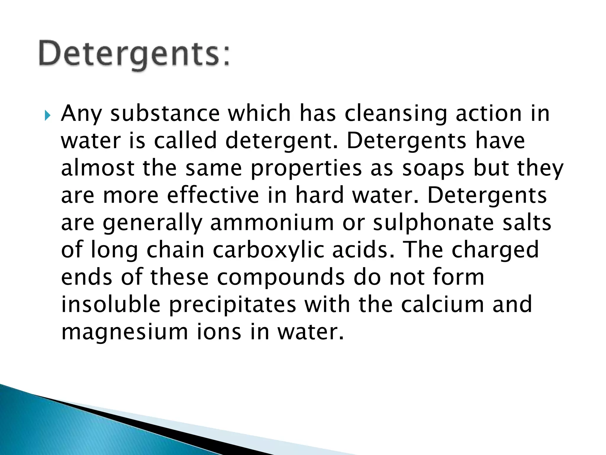  Any substance which has cleansing action in
water is called detergent. Detergents have
almost the same properties as soaps but they
are more effective in hard water. Detergents
are generally ammonium or sulphonate salts
of long chain carboxylic acids. The charged
ends of these compounds do not form
insoluble precipitates with the calcium and
magnesium ions in water.
 