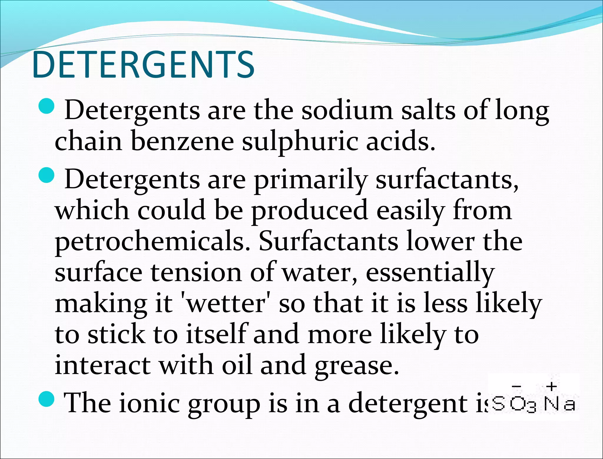 DETERGENTS
Detergents are the sodium salts of long
 chain benzene sulphuric acids.
Detergents are primarily surfactants,
 which could be produced easily from
 petrochemicals. Surfactants lower the
 surface tension of water, essentially
 making it 'wetter' so that it is less likely
 to stick to itself and more likely to
 interact with oil and grease.
The ionic group is in a detergent is
 