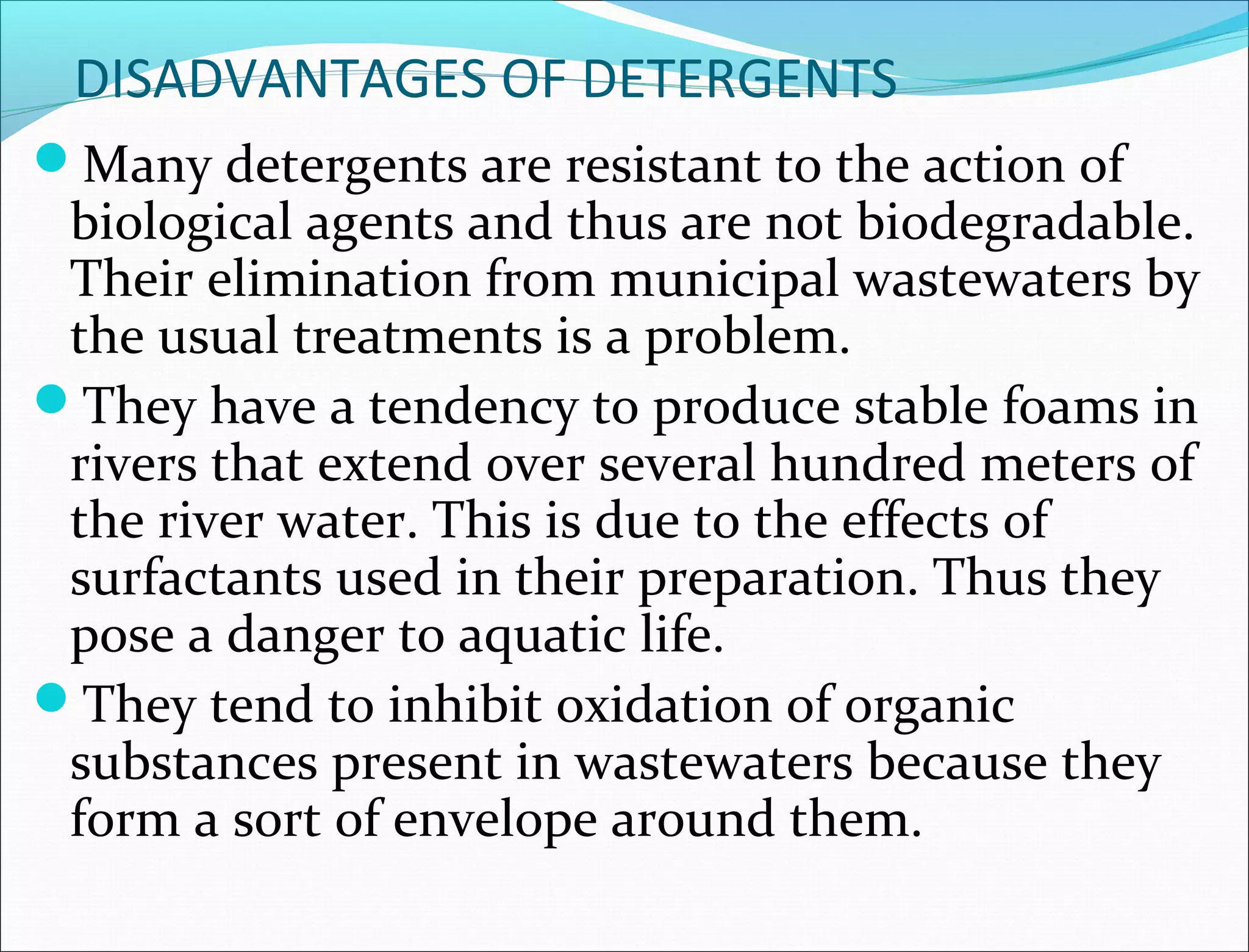 DISADVANTAGES OF DETERGENTS
Many detergents are resistant to the action of
 biological agents and thus are not biodegradable.
 Their elimination from municipal wastewaters by
 the usual treatments is a problem.
They have a tendency to produce stable foams in
 rivers that extend over several hundred meters of
 the river water. This is due to the effects of
 surfactants used in their preparation. Thus they
 pose a danger to aquatic life.
They tend to inhibit oxidation of organic
 substances present in wastewaters because they
 form a sort of envelope around them.
 