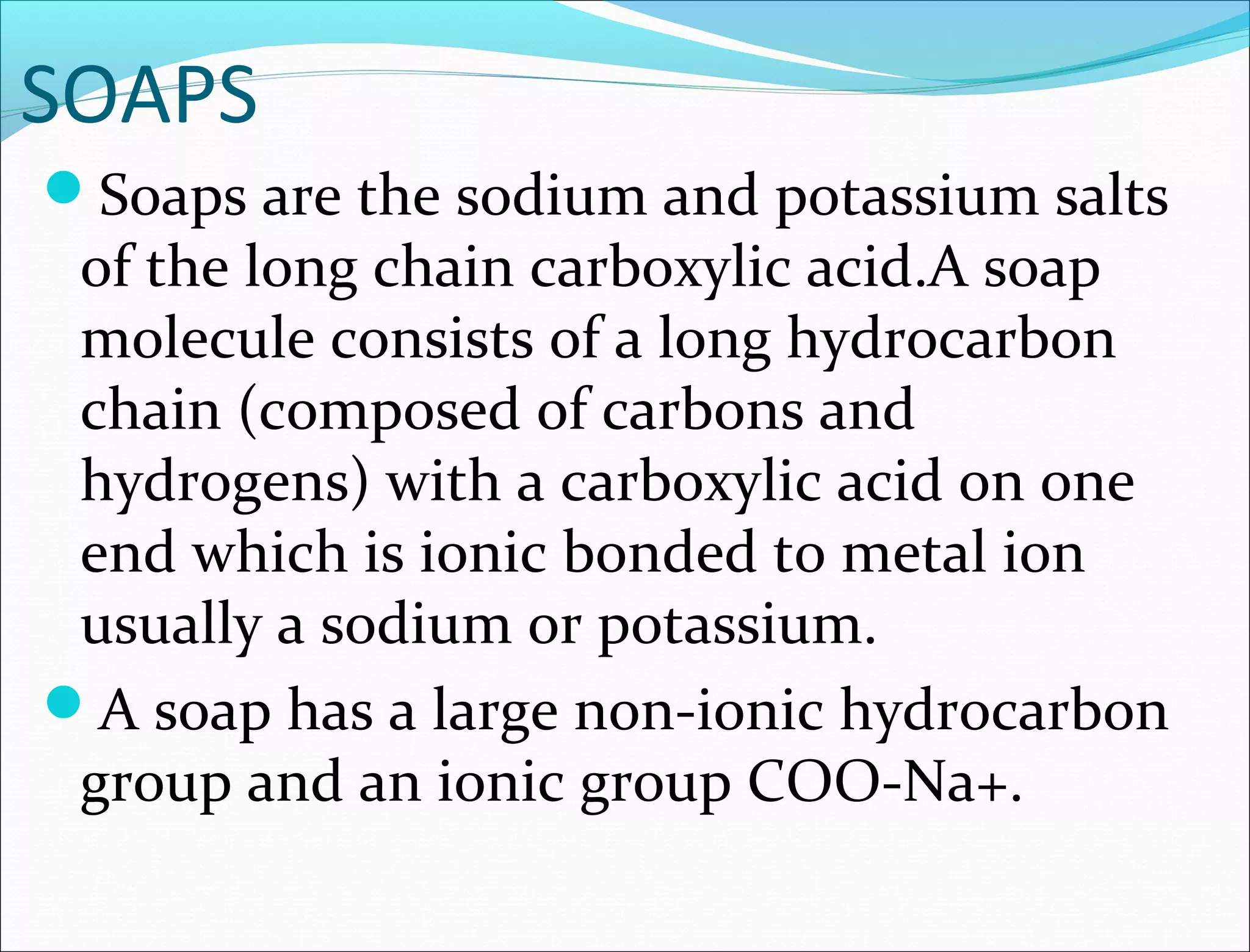SOAPS
Soaps are the sodium and potassium salts
 of the long chain carboxylic acid.A soap
 molecule consists of a long hydrocarbon
 chain (composed of carbons and
 hydrogens) with a carboxylic acid on one
 end which is ionic bonded to metal ion
 usually a sodium or potassium.
A soap has a large non-ionic hydrocarbon
 group and an ionic group COO-Na+.
 