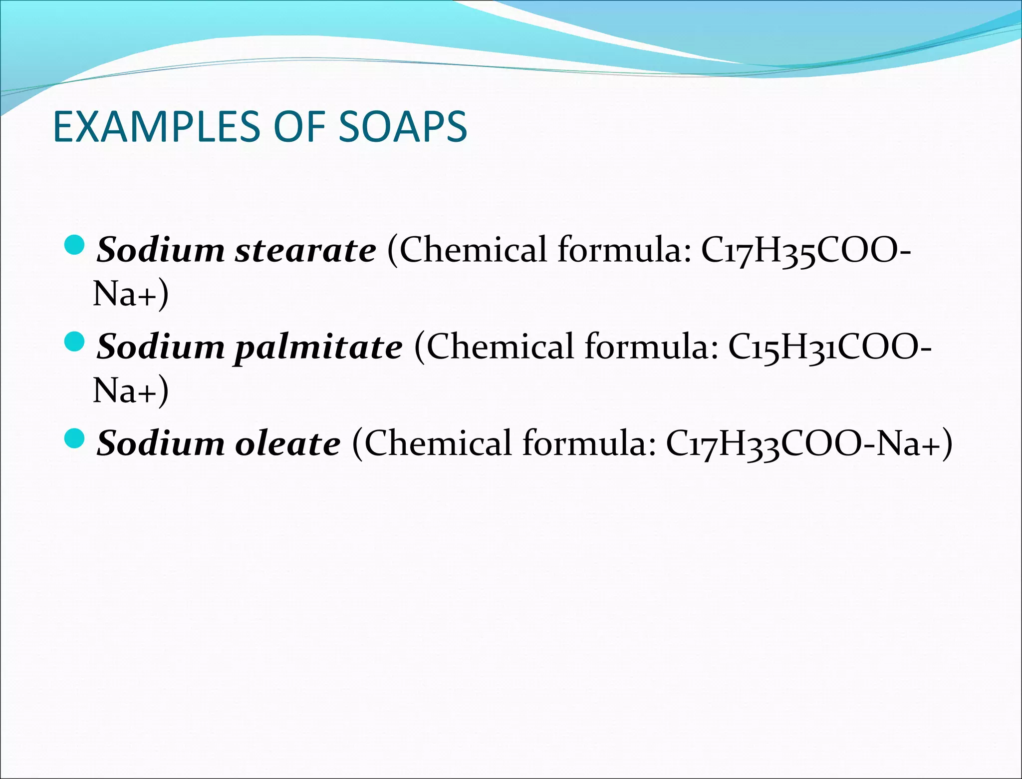 EXAMPLES OF SOAPS

Sodium stearate (Chemical formula: C17H35COO-
 Na+)
Sodium palmitate (Chemical formula: C15H31COO-
 Na+)
Sodium oleate (Chemical formula: C17H33COO-Na+)
 
