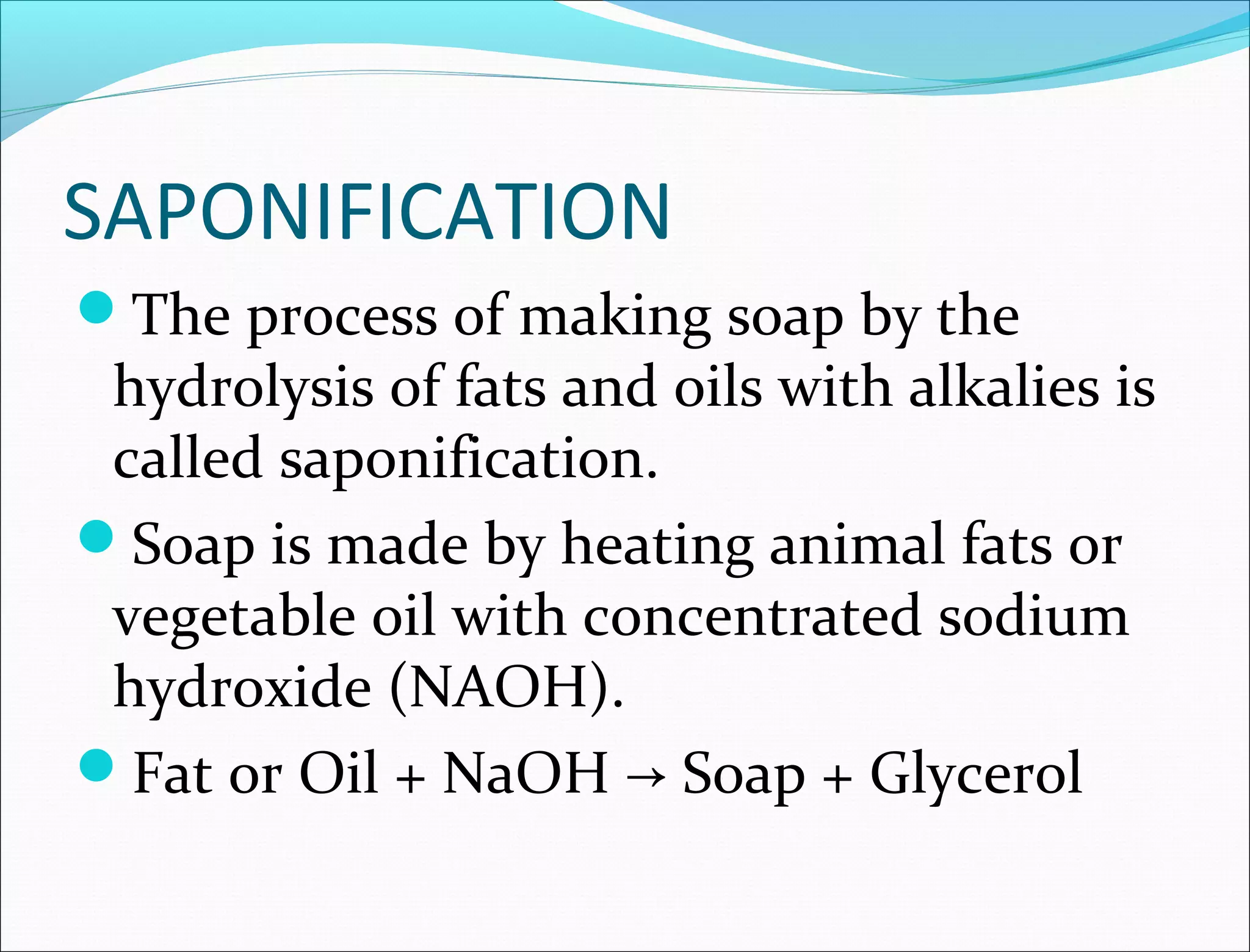 SAPONIFICATION
The process of making soap by the
 hydrolysis of fats and oils with alkalies is
 called saponification.
Soap is made by heating animal fats or
 vegetable oil with concentrated sodium
 hydroxide (NAOH).
Fat or Oil + NaOH → Soap + Glycerol
 