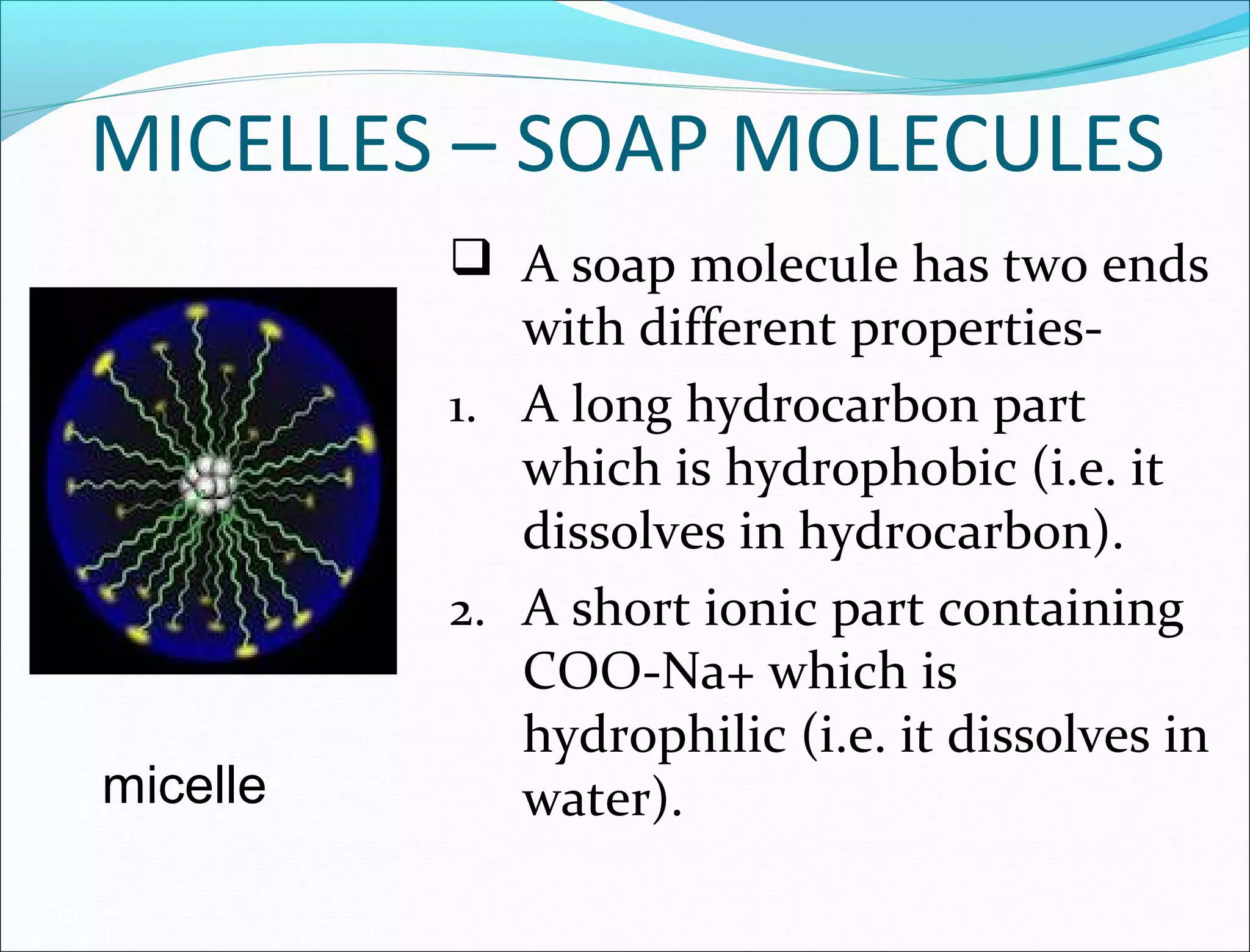 MICELLES – SOAP MOLECULES
           A soap molecule has two ends
             with different properties-
          1. A long hydrocarbon part
             which is hydrophobic (i.e. it
             dissolves in hydrocarbon).
          2. A short ionic part containing
             COO-Na+ which is
             hydrophilic (i.e. it dissolves in
micelle      water).
 