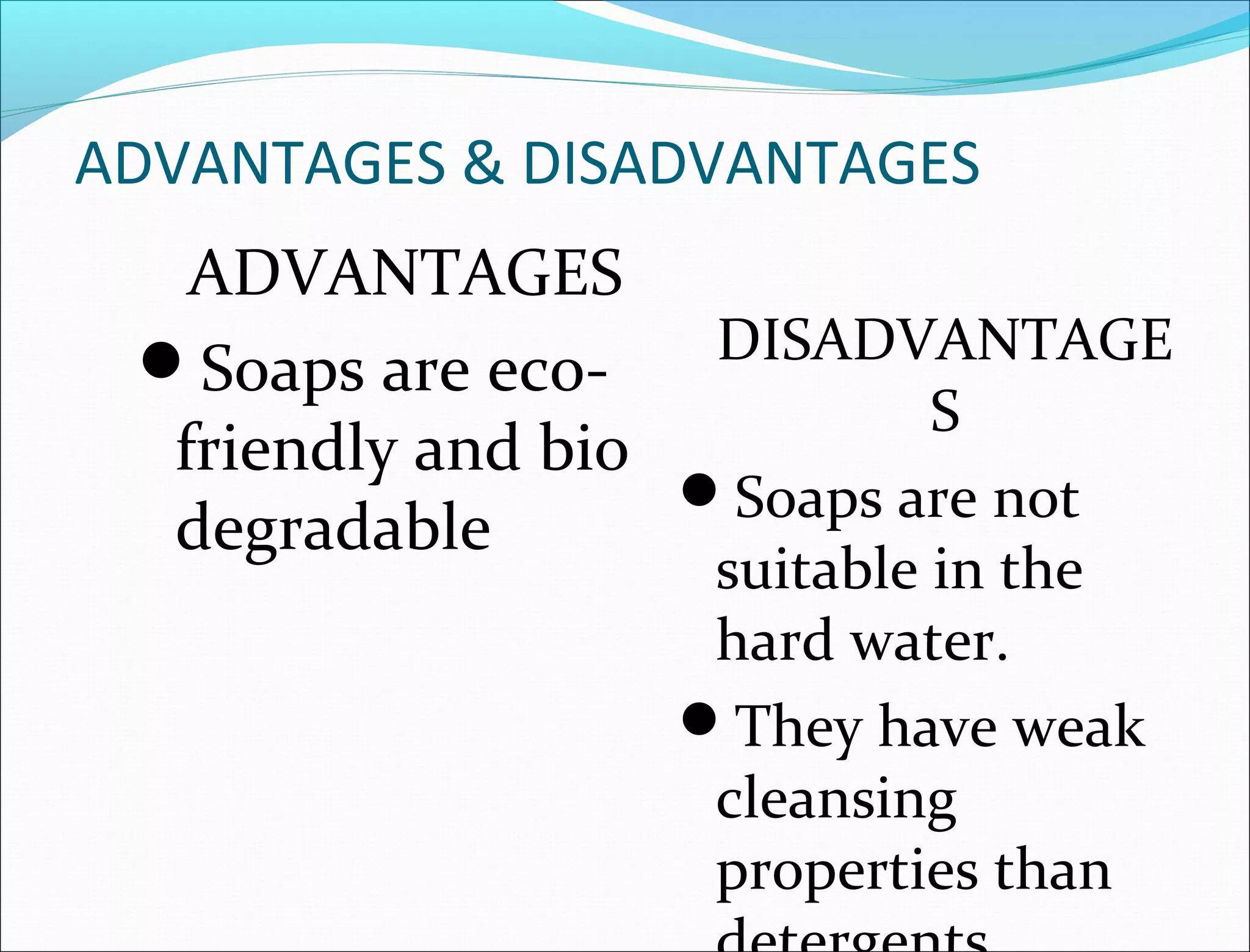 ADVANTAGES & DISADVANTAGES
   ADVANTAGES
 Soaps are eco-    DISADVANTAGE
                           S
  friendly and bio
                   Soaps are not
  degradable
                  suitable in the
                  hard water.
                 They have weak
                  cleansing
                  properties than
 