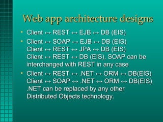 Web app architecture designs
• Client ↔ REST ↔ EJB ↔ DB (EIS)
• Client ↔ SOAP ↔ EJB ↔ DB (EIS)
  Client ↔ REST ↔ JPA ↔ DB (EIS)
  Client ↔ REST ↔ DB (EIS), SOAP can be
  interchanged with REST in any case
• Client ↔ REST ↔ .NET ↔ ORM ↔ DB(EIS)
  Client ↔ SOAP ↔ .NET ↔ ORM ↔ DB(EIS)
  .NET can be replaced by any other
  Distributed Objects technology.
 