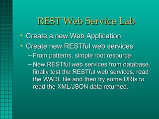 REST Web Service Lab
• Create a new Web Application
• Create new RESTful web services
  – From patterns, simple root resource
  – New RESTful web services from database,
    finally test the RESTful web services, read
    the WADL file and then try some URIs to
    read the XML/JSON data returned.
 