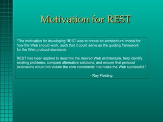 Motivation for REST
"The motivation for developing REST was to create an architectural model for
how the Web should work, such that it could serve as the guiding framework
for the Web protocol standards.

REST has been applied to describe the desired Web architecture, help identify
existing problems, compare alternative solutions, and ensure that protocol
extensions would not violate the core constraints that make the Web successful."

                                             - Roy Fielding
 