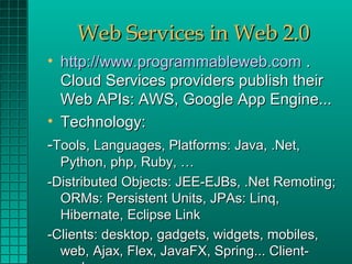 Web Services in Web 2.0
• http://www.programmableweb.com .
  Cloud Services providers publish their
  Web APIs: AWS, Google App Engine...
• Technology:
-Tools, Languages, Platforms: Java, .Net,
  Python, php, Ruby, …
-Distributed Objects: JEE-EJBs, .Net Remoting;
  ORMs: Persistent Units, JPAs: Linq,
  Hibernate, Eclipse Link
-Clients: desktop, gadgets, widgets, mobiles,
  web, Ajax, Flex, JavaFX, Spring... Client-
 