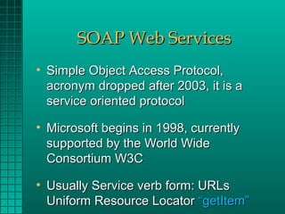 SOAP Web Services
• Simple Object Access Protocol,
  acronym dropped after 2003, it is a
  service oriented protocol

• Microsoft begins in 1998, currently
  supported by the World Wide
  Consortium W3C

• Usually Service verb form: URLs
  Uniform Resource Locator “getItem”
 