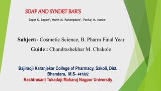 SOAP AND SYNDET BAR’S
Sagar K. Bagde*, Mohit M. Rahangdale*, Pankaj M. Maske
Subject:- Cosmetic Science, B. Pharm Final Year
Guide : Chandrashekhar M. Chakole
Bajiraoji Karanjekar College of Pharmacy, Sakoli, Dist.
Bhandara, M.S- 441802
Rashtrasant Tukadoji Maharaj Nagpur University
 