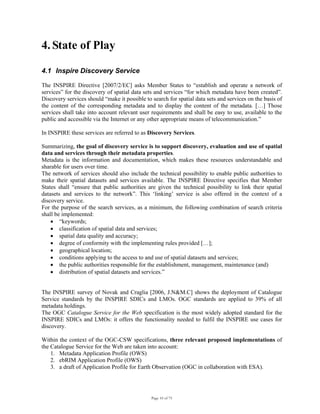 Page 10 of 75
4. State of Play
4.1 Inspire Discovery Service
The INSPIRE Directive [2007/2/EC] asks Member States to “establish and operate a network of
services” for the discovery of spatial data sets and services “for which metadata have been created”.
Discovery services should “make it possible to search for spatial data sets and services on the basis of
the content of the corresponding metadata and to display the content of the metadata. […] Those
services shall take into account relevant user requirements and shall be easy to use, available to the
public and accessible via the Internet or any other appropriate means of telecommunication.”
In INSPIRE these services are referred to as Discovery Services.
Summarizing, the goal of discovery service is to support discovery, evaluation and use of spatial
data and services through their metadata properties.
Metadata is the information and documentation, which makes these resources understandable and
sharable for users over time.
The network of services should also include the technical possibility to enable public authorities to
make their spatial datasets and services available. The INSPIRE Directive specifies that Member
States shall “ensure that public authorities are given the technical possibility to link their spatial
datasets and services to the network”. This ‘linking’ service is also offered in the context of a
discovery service.
For the purpose of the search services, as a minimum, the following combination of search criteria
shall be implemented:
• “keywords;
• classification of spatial data and services;
• spatial data quality and accuracy;
• degree of conformity with the implementing rules provided […];
• geographical location;
• conditions applying to the access to and use of spatial datasets and services;
• the public authorities responsible for the establishment, management, maintenance (and)
• distribution of spatial datasets and services.”
The INSPIRE survey of Novak and Craglia [2006, J.N&M.C] shows the deployment of Catalogue
Service standards by the INSPIRE SDICs and LMOs. OGC standards are applied to 39% of all
metadata holdings.
The OGC Catalogue Service for the Web specification is the most widely adopted standard for the
INSPIRE SDICs and LMOs: it offers the functionality needed to fulfil the INSPIRE use cases for
discovery.
Within the context of the OGC-CSW specifications, three relevant proposed implementations of
the Catalogue Service for the Web are taken into account:
1. Metadata Application Profile (OWS)
2. ebRIM Application Profile (OWS)
3. a draft of Application Profile for Earth Observation (OGC in collaboration with ESA).
 