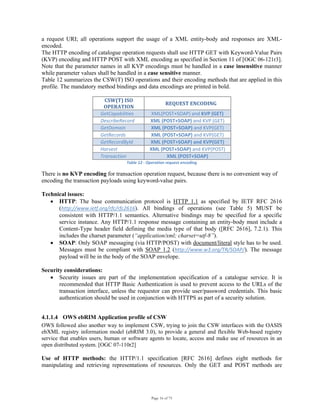 Page 16 of 75
a request URI; all operations support the usage of a XML entity-body and responses are XML-
encoded.
The HTTP encoding of catalogue operation requests shall use HTTP GET with Keyword-Value Pairs
(KVP) encoding and HTTP POST with XML encoding as specified in Section 11 of [OGC 06-121r3].
Note that the parameter names in all KVP encodings must be handled in a case insensitive manner
while parameter values shall be handled in a case sensitive manner.
Table 12 summarizes the CSW(T) ISO operations and their encoding methods that are applied in this
profile. The mandatory method bindings and data encodings are printed in bold.
CSW(T) ISO 
OPERATION 
REQUEST ENCODING 
GetCapabilities  XML(POST+SOAP) and KVP (GET) 
DescribeRecord  XML (POST+SOAP) and KVP (GET) 
GetDomain  XML (POST+SOAP) and KVP(GET) 
GetRecords  XML (POST+SOAP) and KVP(GET) 
GetRecordById  XML (POST+SOAP) and KVP(GET) 
Harvest  XML (POST+SOAP) and KVP(POST) 
Transaction  XML (POST+SOAP) 
Table 12 ‐ Operation request encoding 
There is no KVP encoding for transaction operation request, because there is no convenient way of
encoding the transaction payloads using keyword-value pairs.
Technical issues:
• HTTP: The base communication protocol is HTTP 1.1 as specified by IETF RFC 2616
(http://www.ietf.org/rfc/rfc2616). All bindings of operations (see Table 5) MUST be
consistent with HTTP/1.1 semantics. Alternative bindings may be specified for a specific
service instance. Any HTTP/1.1 response message containing an entity-body must include a
Content-Type header field defining the media type of that body ([RFC 2616], 7.2.1). This
includes the charset parameter (“application/xml; charset=utf-8”).
• SOAP: Only SOAP messaging (via HTTP/POST) with document/literal style has to be used.
Messages must be compliant with SOAP 1.2 (http://www.w3.org/TR/SOAP/). The message
payload will be in the body of the SOAP envelope.
Security considerations:
• Security issues are part of the implementation specification of a catalogue service. It is
recommended that HTTP Basic Authentication is used to prevent access to the URLs of the
transaction interface, unless the requestor can provide user/password credentials. This basic
authentication should be used in conjunction with HTTPS as part of a security solution.
4.1.1.4 OWS ebRIM Application profile of CSW
OWS followed also another way to implement CSW, trying to join the CSW interfaces with the OASIS
ebXML registry information model (ebRIM 3.0), to provide a general and flexible Web-based registry
service that enables users, human or software agents to locate, access and make use of resources in an
open distributed system. [OGC 07-110r2]
Use of HTTP methods: the HTTP/1.1 specification [RFC 2616] defines eight methods for
manipulating and retrieving representations of resources. Only the GET and POST methods are
 