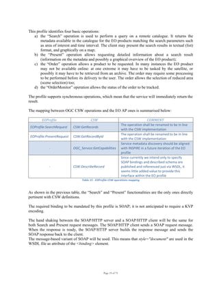 Page 19 of 75
This profile identifies four basic operations:
a) the “Search” operation is used to perform a query on a remote catalogue. It returns the
metadata available in the catalogue for the EO products matching the search parameters such
as area of interest and time interval. The client may present the search results in textual (list)
format, and graphically on a map;
b) the “Present” operation allows requesting detailed information about a search result
(information on the metadata and possibly a graphical overview of the EO product);
c) the “Order” operation allows a product to be requested. In many instances the EO product
may not be available online: at one extreme it may have to be tasked by the satellite, or
possibly it may have to be retrieved from an archive. The order may require some processing
to be performed before its delivery to the user. The order allows the selection of reduced area
(scene selection) too;
d) the “OrderMonitor” operation allows the status of the order to be tracked.
The profile supports synchronous operations, which mean that the service will immediately return the
result.
The mapping between OGC CSW operations and the EO AP ones is summarised below:
EOProfile  CSW  COMMENT 
EOProfile:SearchRequest  CSW:GetRecords 
The operation shall be renamed to be in line 
with the CSW implementation 
EOProfile:PresentRequest  CSW:GetRecordById 
The operation shall be renamed to be in line 
with the CSW implementation 
‐  OGC_Service:GetCapabilities 
Service metadata discovery should be aligned 
with INSPIRE in a future iteration of the EO 
profile 
‐  CSW:DescribeRecord 
Since currently we intend only to specify 
SOAP bindings and described schema are 
published and referenced just via WSDL, it 
seems little added value to provide this 
interface within the EO profile 
Table 15 ‐ EOProfile‐CSW operations mapping 
As shown in the previous table, the “Search” and “Present” functionalities are the only ones directly
pertinent with CSW definitions.
The required binding to be mandated by this profile is SOAP; it is not anticipated to require a KVP
encoding.
The hand shaking between the SOAP/HTTP server and a SOAP/HTTP client will be the same for
both Search and Present request messages. The SOAP/HTTP client sends a SOAP request message.
When the response is ready, the SOAP/HTTP server builds the response message and sends the
SOAP response back to the client.
The message-based variant of SOAP will be used. This means that style="document" are used in the
WSDL file as attribute of the <binding> element.
 