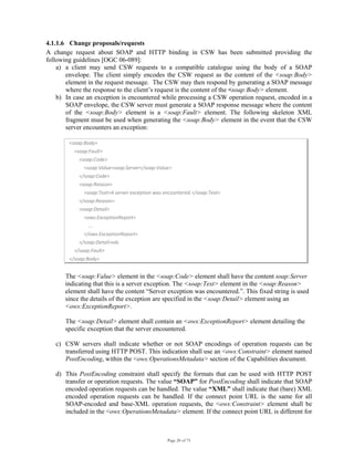 Page 20 of 75
4.1.1.6 Change proposals/requests
A change request about SOAP and HTTP binding in CSW has been submitted providing the
following guidelines [OGC 06-089]:
a) a client may send CSW requests to a compatible catalogue using the body of a SOAP
envelope. The client simply encodes the CSW request as the content of the <soap:Body>
element in the request message. The CSW may then respond by generating a SOAP message
where the response to the client’s request is the content of the <soap:Body> element.
b) In case an exception is encountered while processing a CSW operation request, encoded in a
SOAP envelope, the CSW server must generate a SOAP response message where the content
of the <soap:Body> element is a <soap:Fault> element. The following skeleton XML
fragment must be used when generating the <soap:Body> element in the event that the CSW
server encounters an exception:
<soap:Body> 
    <soap:Fault> 
        <soap:Code> 
            <soap:Value>soap:Server</soap:Value> 
        </soap:Code> 
        <soap:Reason> 
            <soap:Text>A server exception was encountered.</soap:Text> 
        </soap:Reason> 
        <soap:Detail> 
            <ows:ExceptionReport> 
                ... 
            </ows:ExceptionReport> 
        </soap:Detail>xds 
    </soap:Fault> 
</soap:Body> 
The <soap:Value> element in the <soap:Code> element shall have the content soap:Server
indicating that this is a server exception. The <soap:Text> element in the <soap:Reason>
element shall have the content “Server exception was encountered.”. This fixed string is used
since the details of the exception are specified in the <soap:Detail> element using an
<ows:ExceptionReport>.
The <soap:Detail> element shall contain an <ows:ExceptionReport> element detailing the
specific exception that the server encountered.
c) CSW servers shall indicate whether or not SOAP encodings of operation requests can be
transferred using HTTP POST. This indication shall use an <ows:Constraint> element named
PostEncoding, within the <ows:OperationsMetadata> section of the Capabilities document.
d) This PostEncoding constraint shall specify the formats that can be used with HTTP POST
transfer or operation requests. The value “SOAP” for PostEncoding shall indicate that SOAP
encoded operation requests can be handled. The value “XML” shall indicate that (bare) XML
encoded operation requests can be handled. If the connect point URL is the same for all
SOAP-encoded and base-XML operation requests, the <ows:Constraint> element shall be
included in the <ows:OperationsMetadata> element. If the connect point URL is different for
 