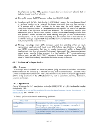 Page 21 of 75
SOAP-encoded and base-XML operation requests, this <ows:Constraint> element shall be
included in each <ows:Post> element.
e) This profile imports the HTTP protocol binding from [OGC 07-006r1].
f) Compliance with the WS-I Basic Profile v1.0 [WSI-Basic] requires that only document-literal
or rpc-literal bindings can be employed. The former style entails little more than wrapping a
WFS message with a SOAP envelope. In the latter style, the child element of the
<soap:Body> element consists of a wrapper element bearing either the name of the operation
or the name of the operation suffixed with "Response"; the corresponding message parts
appear in the guise of child accessor elements. In most cases a SOAP binding does little more
than provide a simple envelope that wraps existing messages (for the document-literal
encoding style). For the rpc-literal encoding style, the schema alone is not sufficient to
validate the message body: the RPC rules must be known. Given the state of current SOAP
tools, interoperability issues may arise.
g) Message encodings: many CSW messages admit two encoding styles: an XML
representation (application/xml) based on an XML Schema type definition, or a key-value
pair (KVP) representation that can be readily incorporated within a Request-URI
(application/x-www-form-urlencoded). Unfortunately these usually have inconsistent content
models so they must be defined separately (e.g. GetCapabilities KVP representation uses
different names and adds the REQUEST parameter). Retrieval operations that are commonly
bound to the GET method may also require alternative message definitions.
4.1.2 Orchestra Catalogue Service
4.1.2.1 Overview
The Catalogue Service supports the ability to publish, query and retrieve descriptive information
(meta information) for resources (i.e. data and services), meta information about Orchestra Source
Systems just like meta information for other Orchestra services and instances of feature types that are
referred to by extensions of the OMM_FeatureType, such as documents, schemas, dictionaries,
equations and models.
4.1.2.2 Specification
Current “Catalogue Service” specification version by ORCHESTRA is 1.1/2.2.1 and can be found at
the following URL:
http://www.eu‐orchestra.org/download.php?file=docs/OA‐Specs/Catalogue_Service_Specification_v1.1‐
BRGM‐IITB.pdf. [ORCHESTRA D3.4.4]
The abstract specification outlines the following operations:
OPERATION  DESCRIPTION 
GetCapabilities  This operation returns the service capabilities 
Search 
Given a request in a given language, the catalogue returns a list of 
identifiers for corresponding features 
getMetaInformation 
Given some identifiers of features managed by the catalogue, as 
returned by a previous query, this method returns the associated meta 
information instances 
 