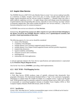 Page 24 of 75
4.2 Inspire View Service
The INSPIRE Directive [2007/2/EC] asks Member States to create “view services making it possible,
as a minimum, to display, navigate, zoom in/out, pan, or overlay viewable spatial datasets and to
display legend information and any relevant content of metadata; […] Member States may allow a
public authority supplying a service […] to apply charges where such charges secure the maintenance
of spatial datasets and corresponding data services, especially in cases involving very large volumes
of frequently updated data. Data made available through the view services referred […] may be in a
form preventing their reuse for commercial purposes”.
In INSPIRE these services are referred to as View Services.
Summarizing, the goal of view service is to allow requests over geo-referenced data belonging to
the themes covered by the INSPIRE Directive Annexes, over a spatiotemporal extension, and
provide a visual representation of these data.
The following aspects of a view service should be considered:
• nature of the Metadata;
• availability of the Metadata;
• multiple datasets View Geometry (supported spatial reference systems);
• multiple datasets View Output Format (supported formats and their possible integration);
• temporal data dimension;
• legend availability and handling;
• restriction of access and e-commerce;
• multilingualism;
• relationship with client applications.
A relevant approach related to the View Service (specifications and implementation) is represented
by the Orchestra Map & Diagram Service.
Also for the View Service, INSPIRE is providing a draft implementation.
4.2.1 OGC WMS - WebMapping Service
4.2.1.1 Overview
A Web Map Service (WMS) produces maps of spatially referenced data dynamically from
geographic information. This International Standard defines a "map" to be a portrayal of geographic
information as a digital image file suitable for display on a computer screen. A map is not the data
itself. WMS-produced maps are generally rendered in a pictorial format such as PNG, GIF or JPEG,
or occasionally as vector-based graphical elements in Scalable Vector Graphics (SVG) or Web
Computer Graphics Metafile (WebCGM) formats. [OGC 03-109r1]
4.2.1.2 Specification
Current “OGC Web Map Service” interface recommendation paper version is 1.3.0 and can be found at:
http://portal.opengeospatial.org/files/?artifact_id=4756.
 