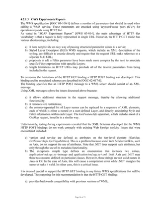 Page 26 of 75
4.2.1.3 OWS Experiments Reports
The WMS specification [OGC 03-109r1] defines a number of parameters that should be used when
calling a WMS service. These parameters are encoded using keyword/value pairs (KVP) for
operation requests using HTTP Get.
As stated in “SOAP Experiment Report” [OWS 03-014], the main advantage of HTTP Get
vocabulary is that a request is fully represented in single URL. However, the HTTP GET model has
various shortcomings, including:
a) it does not provide an easy way of passing structured parameter values to a server;
b) Styled Layer Descriptor (SLD) WMS requests, which include an XML description of the
styling, are difficult to encode directly and require that the request URL make reference to a
separate SLD URL;
c) proposals to add a Filter parameter have been made more complex by the need to associate
specific Filter expressions with specific Layers;
d) length limitations on HTTP URLs may preclude all of the desired parameters from being
included in the request.
To overcome the limitations of the HTTP GET binding a HTTP POST binding was developed. This
binding and its associated schemas are described in [OGC 02-017r1].
The binding specifies that an HTTP POST message to a WMS server should consist of an XML
message.
Using XML messages solves the issues discussed above because:
a) it allows additional structure in the request message, thereby by allowing additional
functionality;
b) it removes size restrictions;
c) the comma-separated list of Layer names can be replaced by a sequence of XML elements,
each of which is either a named or a user-defined Layer, and directly associating Style and
Filter information within each Layer. The GetFeatureInfo operation, which includes most of a
GetMap request, benefits in a similar way.
Unfortunately, testing during experiments revealed that the XML Schemas developed for the WMS
HTTP POST bindings do not work correctly with existing Web Service toolkits. Issues that were
encountered included:
a) version and service are defined as attributes on the top-level element (GetMap,
GetFeatureInfo, GetCapabilities). This is a problem because some Web Service toolkits, such
as Axis, do not support the use of attributes. Note that .NET does support such attributes, but
only through the use of its metadata functionality.
b) The exceptions simple type defines an enumeration that includes two values,
application/vnd.ogc.se+inimage and application/vnd.ogc.se+xml. Both Axis and .NET map
these to constants defined on particular classes. However, these strings are not valid names in
Java or C#. In the case of Axis, this will cause a compilation error while .NET mangles the
name to make it valid. In either case, this is a critical issue.
It is deemed crucial to support the HTTP GET binding in any future WMS specifications that will be
developed. The reasoning for this recommendation is that the HTTP GET binding:
a) provides backwards compatibility with previous versions of WMS;
 