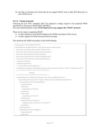 Page 27 of 75
b) provides a mechanism for clients that do not support SOAP, such as older Web Browsers, to
call a WMS server.
 
4.2.1.4 Change proposals
Following the new W3C standards, OGC has proposed a change request to the proposed WMS
specifications, focusing on SOAP [OGC 04-050r1].
The main underlined point is that a Web Map Service may support the “SOAP” protocol.
There are two steps in supporting SOAP:
• to add a definition of the SOAP binding to the WSDL description of the service
• to add a support for SOAP document/literal envelope
This should be the WSDL description of the SOAP binding:
<?xml version="1.0" encoding="UTF‐8"?> 
<wsdl:definitions targetNamespace="http://www.opengis.net/wms/soap" 
   xmlns:wms‐soap="http://www.opengis.net/wms/soap" 
   xmlns:wms‐req="http://www.opengis.net/wms/requests" 
   xmlns:wsdl="http://schemas.xmlsoap.org/wsdl/" 
   xmlns:mime="http://schemas.xmlsoap.org/wsdl/mime/" 
   xmlns:soap="http://schemas.xmlsoap.org/wsdl/soap/"> 
    <wsdl:documentation> 
    </wsdl:documentation> 
    <!‐‐ import WMS interface definitions ‐‐> 
    <wsdl:import namespace="http://www.opengis.net/wms/requests" location="./wms‐xml‐interfaces.wsdl"/> 
    <!‐‐ **************************************** 
             Bindings 
    **************************************** ‐‐> 
    <wsdl:binding name="WMS_SOAP_Binding" type="wms‐req:WMS_XML_Port"> 
        <soap:binding style="document" transport="http://schemas.xmlsoap.org/soap/http"/> 
            <wsdl:operation name="GetCapabilities"> 
                <soap:operation/> 
                <wsdl:input> 
                    <soap:body use="literal"/> 
                </wsdl:input> 
                <wsdl:output> 
                    <soap:body use="literal"/> 
                </wsdl:output> 
                <wsdl:fault name="exception"> 
                    <soap:fault name="exception" use="literal"/> 
                </wsdl:fault> 
            </wsdl:operation> 
            <wsdl:operation name="GetMap"> 
                <soap:operation/> 
                <wsdl:input> 
 
