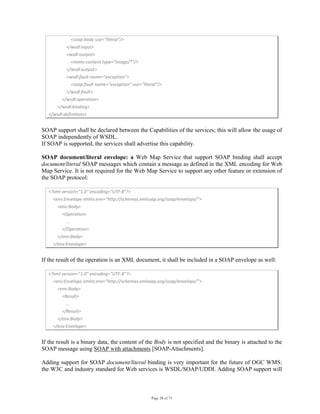 Page 28 of 75
                    <soap:body use="literal"/> 
                </wsdl:input> 
                <wsdl:output> 
                    <mime:content type="image/*"/> 
                </wsdl:output> 
                <wsdl:fault name="exception"> 
                    <soap:fault name="exception" use="literal"/> 
                </wsdl:fault> 
            </wsdl:operation> 
        </wsdl:binding> 
</wsdl:definitions> 
SOAP support shall be declared between the Capabilities of the services; this will allow the usage of
SOAP independently of WSDL.
If SOAP is supported, the services shall advertise this capability.
SOAP document/literal envelope: a Web Map Service that support SOAP binding shall accept
document/literal SOAP messages which contain a message as defined in the XML encoding for Web
Map Service. It is not required for the Web Map Service to support any other feature or extension of
the SOAP protocol:
<?xml version="1.0" encoding="UTF‐8"?> 
    <env:Envelope xmlns:env=”http://schemas.xmlsoap.org/soap/envelope/”> 
        <env:Body> 
            <Operation> 
                … 
            </Operation> 
        </env:Body> 
    </env:Envelope> 
If the result of the operation is an XML document, it shall be included in a SOAP envelope as well:
<?xml version="1.0" encoding="UTF‐8"?> 
    <env:Envelope xmlns:env=”http://schemas.xmlsoap.org/soap/envelope/”> 
        <env:Body> 
            <Result> 
                … 
            </Result> 
        </env:Body> 
    </env:Envelope> 
If the result is a binary data, the content of the Body is not specified and the binary is attached to the
SOAP message using SOAP with attachments [SOAP-Attachments].
Adding support for SOAP document/literal binding is very important for the future of OGC WMS:
the W3C and industry standard for Web services is WSDL/SOAP/UDDI. Adding SOAP support will
 