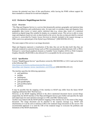 Page 29 of 75
increase the potential user base of this specification, while leaving the WMS without support for
these standards is a thread for its mid-term adoption.
4.2.2 Orchestra Map&Diagram Service
4.2.2.1 Overview
“The Map and Diagram Service is a service that dynamically portrays geographic and statistical data
using style definitions and symbolisation rules. Its main task is to produce maps and diagrams from
geographic data (vector or raster) and/or statistical data (e.g. census data, result of a statistical
analysis) as digital image files suitable for display on a computer screen. This service is able to create
maps and diagrams based not only on data hosted on the server, but also on data provided by external
services (e. g provided by Feature Access Services) or directly included in the request message as
GML (sent as an optional part of the Styled Layer Definition)”. [ORCHESTRA D3.4.3]
The main output of this service is an image document.
Maps and diagrams represent a visualisation of the data; they are not the data itself, thus they are
generally rendered in a pictorial format such as PNG (recommended as default format), GIF or JPEG.
Portrayal in vector-based graphical elements as Scalable Vector Graphics (SVG) or Web Computer
Graphics Metafile (WebCGM) is also allowed if it is acceptable for the service provider.
4.2.2.2 Specification
Current “Map&Diagram Service” specification version by ORCHESTRA is 3.0/2.2 and can be found
at the following URL:
http://www.eu‐orchestra.org/download.php?file=docs/OA‐
Specs/Map_and_Diagram_Service_Specification_v3.0‐ETHZ.pdf. [ORCHESTRA D3.4.3]
The interface specifies the following operations:
• getCapabilities
• getMap
• getDiagram
• getFeatureInfo
• getLegendGraphic
• getLayerDescription
• getStyle
It may be possible that the mapping of this interface to SOAP may differ from the future SOAP
mappings defined for OGC Web Services.
However, as the SOAP mapping defined in the above mentioned document leaves several things
unspecified, the SOAP interface of the Map and Diagram Service goes further and specifies the input
and output types for each operation messages as UML and XML Schema types.
Another issue linked with the SOAP platform mapping of the interface lies in the return of the image
document. The image document can be attached to the response message (e.g. SOAP with
attachments) or it can be sent as reference (URI to the rendered image document on the server). Our
recommended approach is to send the URI of the rendered image to overcome the problems and
limitations of the SOAP attachments.
 