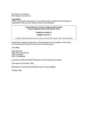 http://ies.jrc.ec.europa.eu/
http://www.jrc.ec.europa.eu/
Legal Notice
Neither the European Commission nor any person acting on behalf of the Commission is
responsible for the use which might be made of this publication.
Europe Direct is a service to help you find answers
to your questions about the European Union
Freephone number (*):
00 800 6 7 8 9 10 11
(*) Certain mobile telephone operators do not allow access to 00 800 numbers or these calls may be billed.
A great deal of additional information on the European Union is available on the Internet.
It can be accessed through the Europa server http://europa.eu/
JRC 46663
EUR 23452 EN
ISBN 978-92-79-09147-6
ISSN 1018-5593
DOI 10.2788/88099
Luxembourg: Office for Official Publications of the European Communities
© European Communities, 2008
Reproduction is authorised provided the source is acknowledged
Printed in Italy
 