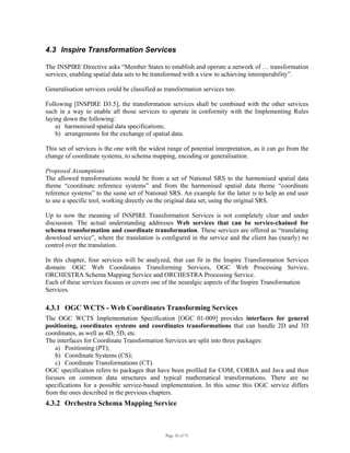 Page 32 of 75
4.3 Inspire Transformation Services
The INSPIRE Directive asks “Member States to establish and operate a network of … transformation
services, enabling spatial data sets to be transformed with a view to achieving interoperability”.
Generalisation services could be classified as transformation services too.
Following [INSPIRE D3.5], the transformation services shall be combined with the other services
such in a way to enable all those services to operate in conformity with the Implementing Rules
laying down the following:
a) harmonised spatial data specifications;
b) arrangements for the exchange of spatial data.
This set of services is the one with the widest range of potential interpretation, as it can go from the
change of coordinate systems, to schema mapping, encoding or generalisation.
Proposed Assumptions
The allowed transformations would be from a set of National SRS to the harmonised spatial data
theme “coordinate reference systems” and from the harmonised spatial data theme “coordinate
reference systems” to the same set of National SRS. An example for the latter is to help an end user
to use a specific tool, working directly on the original data set, using the original SRS.
Up to now the meaning of INSPIRE Transformation Services is not completely clear and under
discussion. The actual understanding addresses Web services that can be service-chained for
schema transformation and coordinate transformation. These services are offered as “translating
download service”, where the translation is configured in the service and the client has (nearly) no
control over the translation.
In this chapter, four services will be analyzed, that can fit in the Inspire Transformation Services
domain: OGC Web Coordinates Transforming Services, OGC Web Processing Service,
ORCHESTRA Schema Mapping Service and ORCHESTRA Processing Service.
Each of these services focuses or covers one of the neuralgic aspects of the Inspire Transformation
Services.
4.3.1 OGC WCTS - Web Coordinates Transforming Services
The OGC WCTS Implementation Specification [OGC 01-009] provides interfaces for general
positioning, coordinates systems and coordinates transformations that can handle 2D and 3D
coordinates, as well as 4D, 5D, etc.
The interfaces for Coordinate Transformation Services are split into three packages:
a) Positioning (PT);
b) Coordinate Systems (CS);
c) Coordinate Transformations (CT).
OGC specification refers to packages that have been profiled for COM, CORBA and Java and then
focuses on common data structures and typical mathematical transformations. There are no
specifications for a possible service-based implementation. In this sense this OGC service differs
from the ones described in the previous chapters.
4.3.2 Orchestra Schema Mapping Service
 