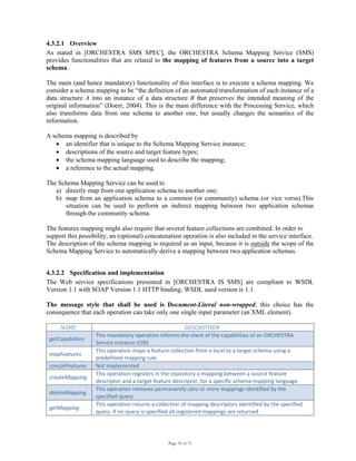 Page 33 of 75
4.3.2.1 Overview
As stated in [ORCHESTRA SMS SPEC], the ORCHESTRA Schema Mapping Service (SMS)
provides functionalities that are related to the mapping of features from a source into a target
schema.
The main (and hence mandatory) functionality of this interface is to execute a schema mapping. We
consider a schema mapping to be “the definition of an automated transformation of each instance of a
data structure A into an instance of a data structure B that preserves the intended meaning of the
original information” (Doerr, 2004). This is the main difference with the Processing Service, which
also transforms data from one schema to another one, but usually changes the semantics of the
information.
A schema mapping is described by
• an identifier that is unique to the Schema Mapping Service instance;
• descriptions of the source and target feature types;
• the schema mapping language used to describe the mapping;
• a reference to the actual mapping.
The Schema Mapping Service can be used to
a) directly map from one application schema to another one;
b) map from an application schema to a common (or community) schema (or vice versa).This
situation can be used to perform an indirect mapping between two application schemas
through the community schema.
The features mapping might also require that several feature collections are combined. In order to
support this possibility, an (optional) concatenation operation is also included in the service interface.
The description of the schema mapping is required as an input, because it is outside the scope of the
Schema Mapping Service to automatically derive a mapping between two application schemas.
4.3.2.2 Specification and implementation
The Web service specifications presented in [ORCHESTRA IS SMS] are compliant to WSDL
Version 1.1 with SOAP Version 1.1 HTTP binding; WSDL used version is 1.1.
The message style that shall be used is Document-Literal non-wrapped; this choice has the
consequence that each operation can take only one single input parameter (an XML element).
NAME  DESCRIPTION 
getCapabilites 
This mandatory operation informs the client of the capabilities of an ORCHESTRA 
Service Instance (OSI) 
mapFeatures 
This operation maps a feature collection from a local to a target schema using a 
predefined mapping rule 
concatFeatures  Not implemented 
createMapping 
This operation registers in the repository a mapping between a source feature 
descriptor and a target feature descriptor, for a specific schema mapping language 
deleteMapping 
This operation removes permanently zero or more mappings identified by the 
specified query 
getMapping 
This operation returns a collection of mapping descriptors identified by the specified 
query. If no query is specified all registered mappings are returned 
 