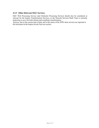 Page 35 of 75
4.3.3 Other Relevant OGC Services
OGC Web Processing Service (and Orchestra Processing Service) should also be considered as
relevant for the Inspire Transformation Services, as the Network Services Draft Team is currently
proposing to use it for both schema and coordinate transformation.
Anyway, due to the current state of play and to the nature of the WPS, these services are reported in
this document in the Inspire Invoke Services section.
 